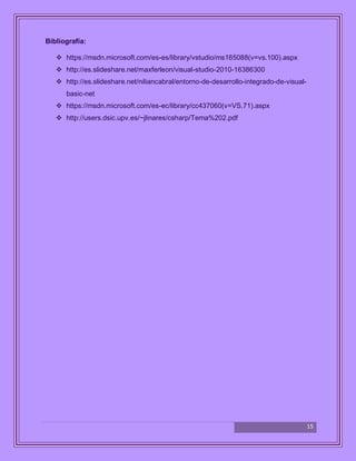 15
Bibliografía:
 https://msdn.microsoft.com/es-es/library/vstudio/ms165088(v=vs.100).aspx
 http://es.slideshare.net/maxferleon/visual-studio-2010-16386300
 http://es.slideshare.net/niliancabral/entorno-de-desarrollo-integrado-de-visual-
basic-net
 https://msdn.microsoft.com/es-ec/library/cc437060(v=VS.71).aspx
 http://users.dsic.upv.es/~jlinares/csharp/Tema%202.pdf
 