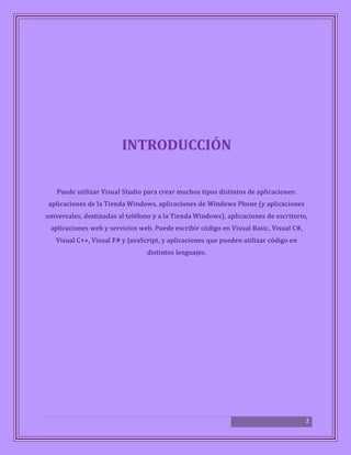 2
INTRODUCCIÓN
Puede utilizar Visual Studio para crear muchos tipos distintos de aplicaciones:
aplicaciones de la Tienda Windows, aplicaciones de Windows Phone (y aplicaciones
universales, destinadas al teléfono y a la Tienda Windows), aplicaciones de escritorio,
aplicaciones web y servicios web. Puede escribir código en Visual Basic, Visual C#,
Visual C++, Visual F# y JavaScript, y aplicaciones que pueden utilizar código en
distintos lenguajes.
 