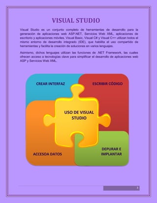 3
VISUAL STUDIO
Visual Studio es un conjunto completo de herramientas de desarrollo para la
generación de aplicaciones web ASP.NET, Servicios Web XML, aplicaciones de
escritorio y aplicaciones móviles. Visual Basic, Visual C# y Visual C++ utilizan todos el
mismo entorno de desarrollo integrado (IDE), que habilita el uso compartido de
herramientas y facilita la creación de soluciones en varios lenguajes.
Asimismo, dichos lenguajes utilizan las funciones de .NET Framework, las cuales
ofrecen acceso a tecnologías clave para simplificar el desarrollo de aplicaciones web
ASP y Servicios Web XML.
USO DE VISUAL
STUDIO
ACCESOA DATOS
DEPURAR E
IMPLANTAR
CREAR INTERFAZ ESCRIBIR CÓDIGO
 