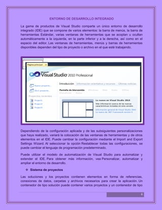 6
ENTORNO DE DESARROLLO INTEGRADO
La gama de productos de Visual Studio comparte un único entorno de desarrollo
integrado (IDE) que se compone de varios elementos: la barra de menús, la barra de
herramientas Estándar, varias ventanas de herramientas que se acoplan u ocultan
automáticamente a la izquierda, en la parte inferior y a la derecha, así como en el
espacio del editor. Las ventanas de herramientas, menús y barras de herramientas
disponibles dependen del tipo de proyecto o archivo en el que esté trabajando.
Dependiendo de la configuración aplicada y de las subsiguientes personalizaciones
que haya realizado, variará la colocación de las ventanas de herramientas y de otros
elementos en el IDE. Puede cambiar la configuración mediante el Import and Export
Settings Wizard. Al seleccionar la opción Restablecer todas las configuraciones, se
puede cambiar el lenguaje de programación predeterminado.
Puede utilizar el modelo de automatización de Visual Studio para automatizar y
extender el IDE. Para obtener más información, vea Personalizar, automatizar y
ampliar el entorno de desarrollo.
 Sistema de proyectos
Las soluciones y los proyectos contienen elementos en forma de referencias,
conexiones de datos, carpetas y archivos necesarios para crear la aplicación. Un
contenedor de tipo solución puede contener varios proyectos y un contenedor de tipo
 