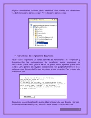 7
proyecto normalmente contiene varios elementos. Para obtener más información,
vea Soluciones como contenedores y Proyectos como contenedores.
 Herramientas de compilación y depuración
Visual Studio proporciona un sólido conjunto de herramientas de compilación y
depuración. Con las configuraciones de compilación puede seleccionar los
componentes que se van a generar, excluir los que no se van a generar y determinar
cómo se van a generar los proyectos seleccionados y en qué plataforma.Puede tener
configuraciones de compilación para soluciones y para proyectos. Para obtener más
información, vea
Después de generar la aplicación, puede utilizar el depurador para detectar y corregir
problemas como errores lógicos y semánticos que se descubren en tiempo de
 