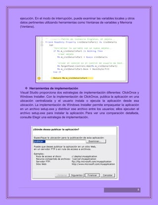 8
ejecución. En el modo de interrupción, puede examinar las variables locales y otros
datos pertinentes utilizando herramientas como Ventanas de variables y Memoria
(Ventana).
 Herramientas de implementación
Visual Studio proporciona dos estrategias de implementación diferentes: ClickOnce y
Windows Installer. Con la implementación de ClickOnce, publica la aplicación en una
ubicación centralizada y el usuario instala o ejecuta la aplicación desde esa
ubicación. La implementación de Windows Installer permite empaquetar la aplicación
en un archivo setup.exe y distribuir ese archivo entre los usuarios; ellos ejecutan el
archivo setup.exe para instalar la aplicación. Para ver una comparación detallada,
consulte Elegir una estrategia de implementación.
 