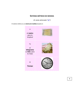 SISTEMA MÉTRICO DE MEDIDA
                                     (A veces abreviado “SI”)

El sistema métrico es un sistema de medidas basado en:


                              m

                         el metro
                          para la
                         longitud



                              kg

                             el
                        kilogramo
                       (o kilo) para
                          la masa




                              s

                          Tiempo




                                                                6
 