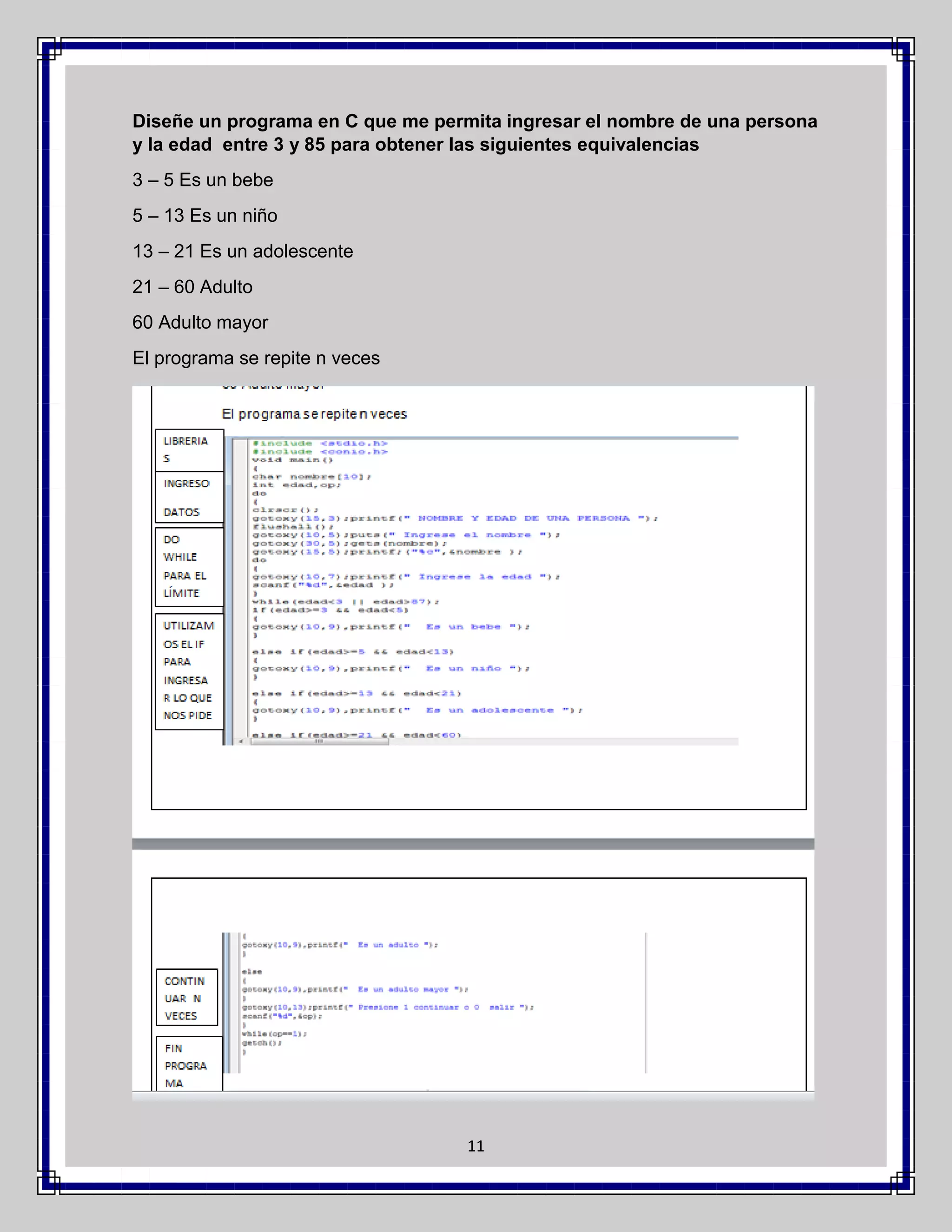 Diseñe un programa en C que me permita ingresar el nombre de una persona
y la edad entre 3 y 85 para obtener las siguientes equivalencias
3 – 5 Es un bebe
5 – 13 Es un niño
13 – 21 Es un adolescente
21 – 60 Adulto
60 Adulto mayor
El programa se repite n veces

11

 