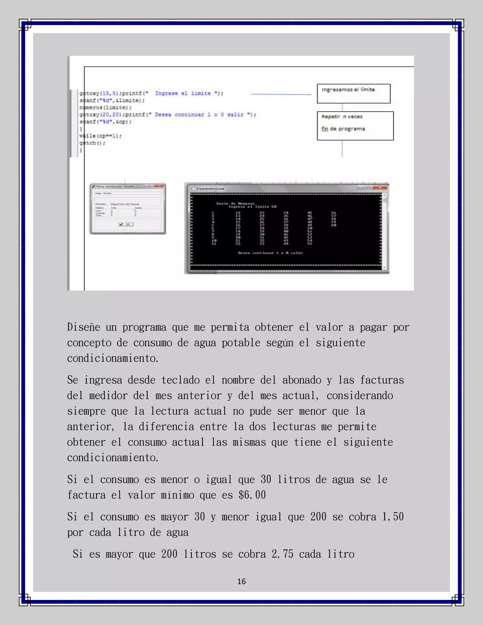 Diseñe un programa que me permita obtener el valor a pagar por
concepto de consumo de agua potable según el siguiente
condicionamiento.
Se ingresa desde teclado el nombre del abonado y las facturas
del medidor del mes anterior y del mes actual, considerando
siempre que la lectura actual no pude ser menor que la
anterior, la diferencia entre la dos lecturas me permite
obtener el consumo actual las mismas que tiene el siguiente
condicionamiento.
Si el consumo es menor o igual que 30 litros de agua se le
factura el valor mínimo que es $6.00
Si el consumo es mayor 30 y menor igual que 200 se cobra 1,50
por cada litro de agua
Si es mayor que 200 litros se cobra 2.75 cada litro
16

 
