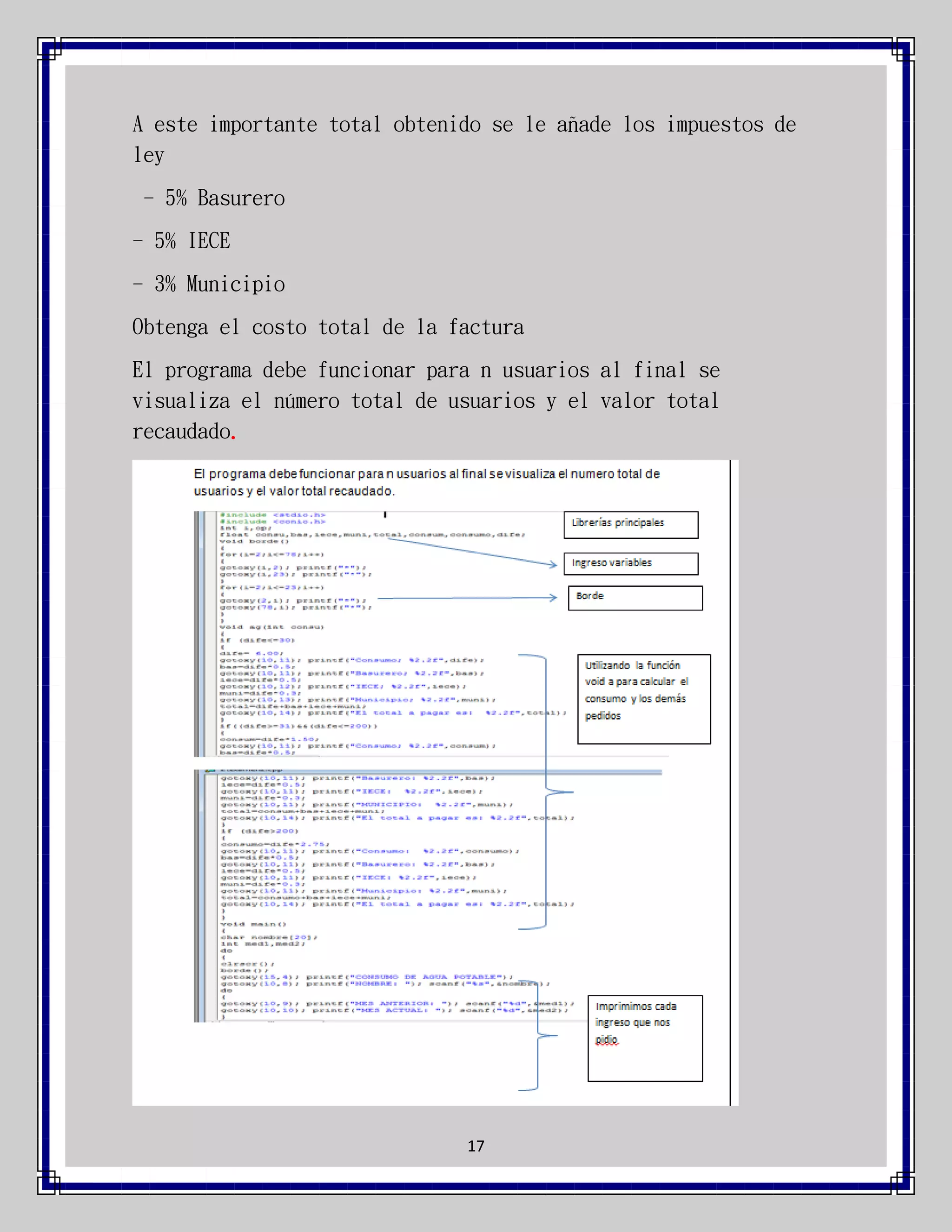 A este importante total obtenido se le añade los impuestos de
ley
- 5% Basurero
- 5% IECE
- 3% Municipio
Obtenga el costo total de la factura
El programa debe funcionar para n usuarios al final se
visualiza el número total de usuarios y el valor total
recaudado.

17

 