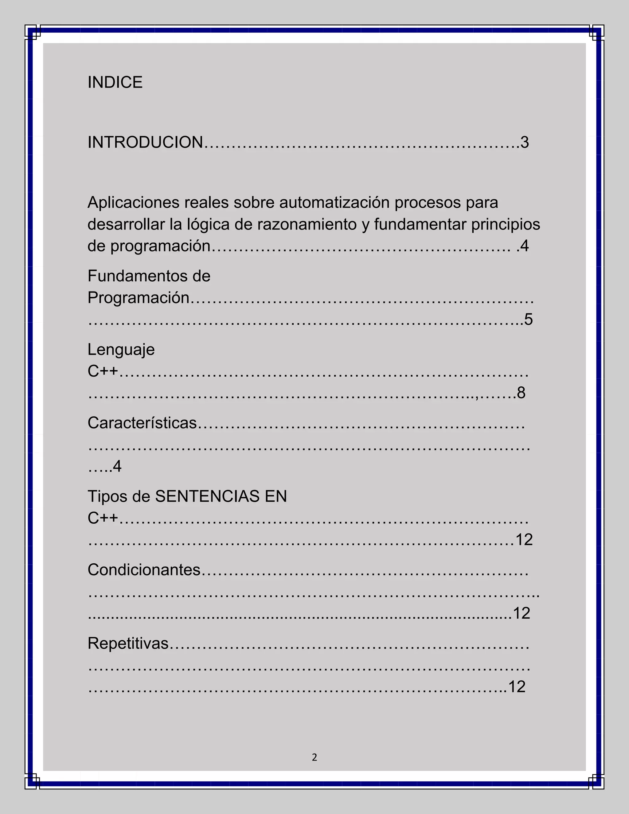 INDICE

INTRODUCION………………………………………………….3

Aplicaciones reales sobre automatización procesos para
desarrollar la lógica de razonamiento y fundamentar principios
de programación………………………………………………. .4
Fundamentos de
Programación………………………………………………………
……………………………………………………………………..5
Lenguaje
C++…………………………………………………………………
……………………………………………………………..,…….8
Características……………………………………………………
………………………………………………………………………
…..4
Tipos de SENTENCIAS EN
C++…………………………………………………………………
……………………………………………………………………12
Condicionantes……………………………………………………
………………………………………………………………………..
.............................................................................................12
Repetitivas…………………………………………………………
………………………………………………………………………
…………………………………………………………………..12

2

 