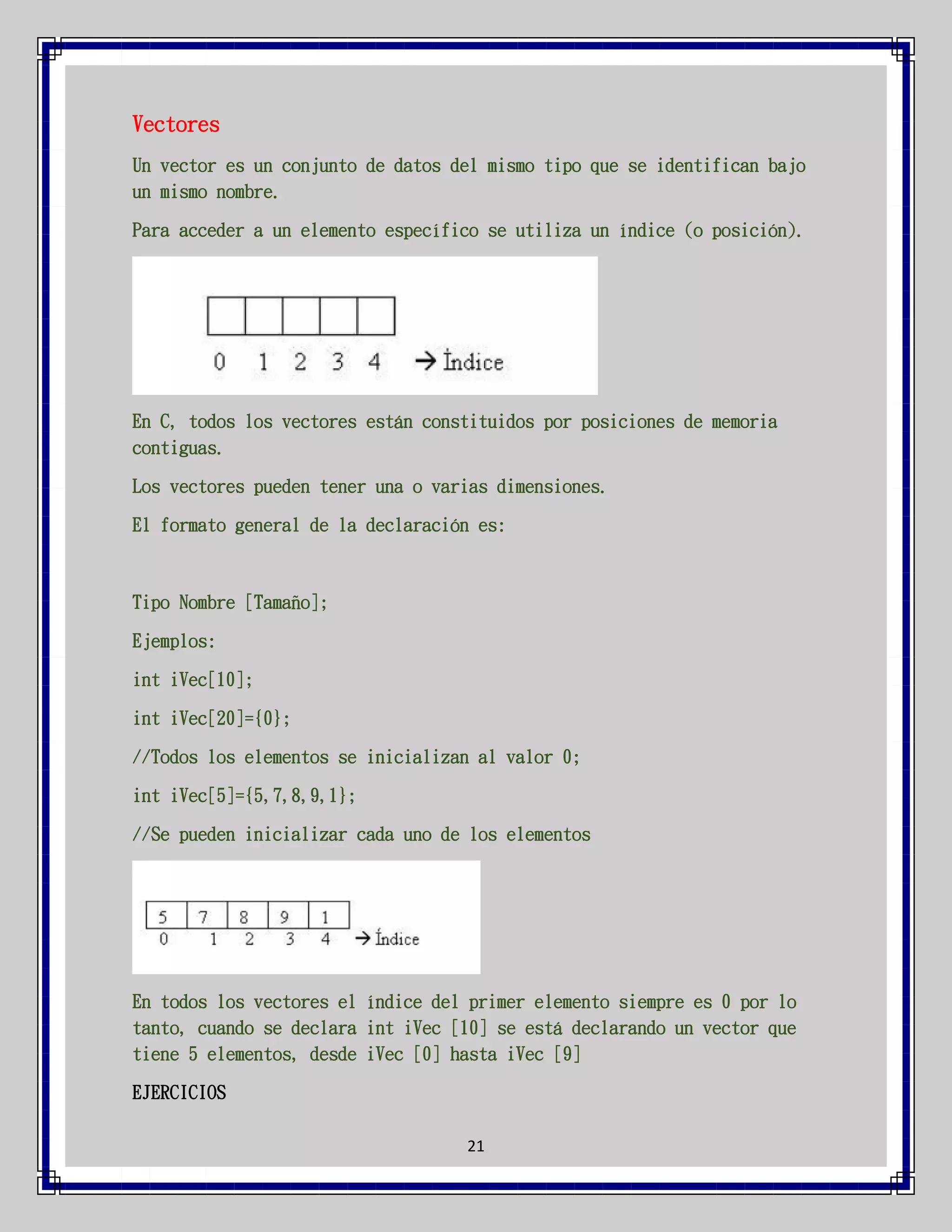 Vectores
Un vector es un conjunto de datos del mismo tipo que se identifican bajo
un mismo nombre.
Para acceder a un elemento específico se utiliza un índice (o posición).

En C, todos los vectores están constituidos por posiciones de memoria
contiguas.
Los vectores pueden tener una o varias dimensiones.
El formato general de la declaración es:

Tipo Nombre [Tamaño];
Ejemplos:
int iVec[10];
int iVec[20]={0};
//Todos los elementos se inicializan al valor 0;
int iVec[5]={5,7,8,9,1};
//Se pueden inicializar cada uno de los elementos

En todos los vectores el índice del primer elemento siempre es 0 por lo
tanto, cuando se declara int iVec [10] se está declarando un vector que
tiene 5 elementos, desde iVec [0] hasta iVec [9]
EJERCICIOS
21

 