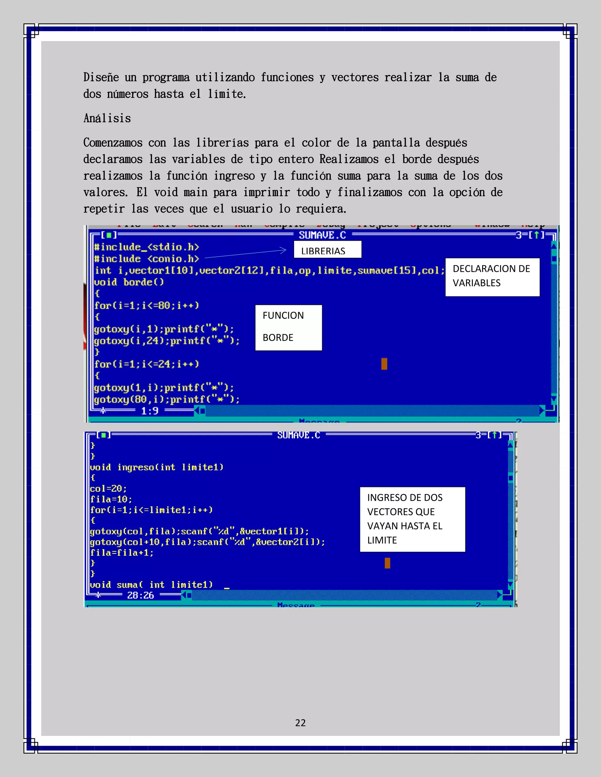 Diseñe un programa utilizando funciones y vectores realizar la suma de
dos números hasta el límite.
Análisis
Comenzamos con las librerías para el color de la pantalla después
declaramos las variables de tipo entero Realizamos el borde después
realizamos la función ingreso y la función suma para la suma de los dos
valores. El void main para imprimir todo y finalizamos con la opción de
repetir las veces que el usuario lo requiera.

LIBRERIAS
DECLARACION DE
VARIABLES
FUNCION
BORDE

INGRESO DE DOS
VECTORES QUE
VAYAN HASTA EL
LIMITE

22

 
