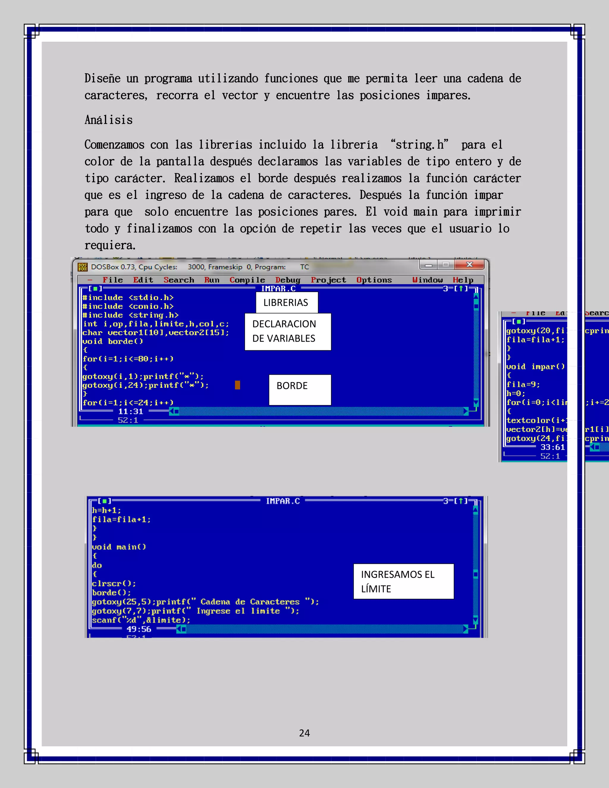 Diseñe un programa utilizando funciones que me permita leer una cadena de
caracteres, recorra el vector y encuentre las posiciones impares.
Análisis
Comenzamos con las librerías incluido la librería “string.h” para el
color de la pantalla después declaramos las variables de tipo entero y de
tipo carácter. Realizamos el borde después realizamos la función carácter
que es el ingreso de la cadena de caracteres. Después la función impar
para que solo encuentre las posiciones pares. El void main para imprimir
todo y finalizamos con la opción de repetir las veces que el usuario lo
requiera.

LIBRERIAS
DECLARACION
DE VARIABLES

BORDE

INGRESAMOS EL
LÍMITE

24

 
