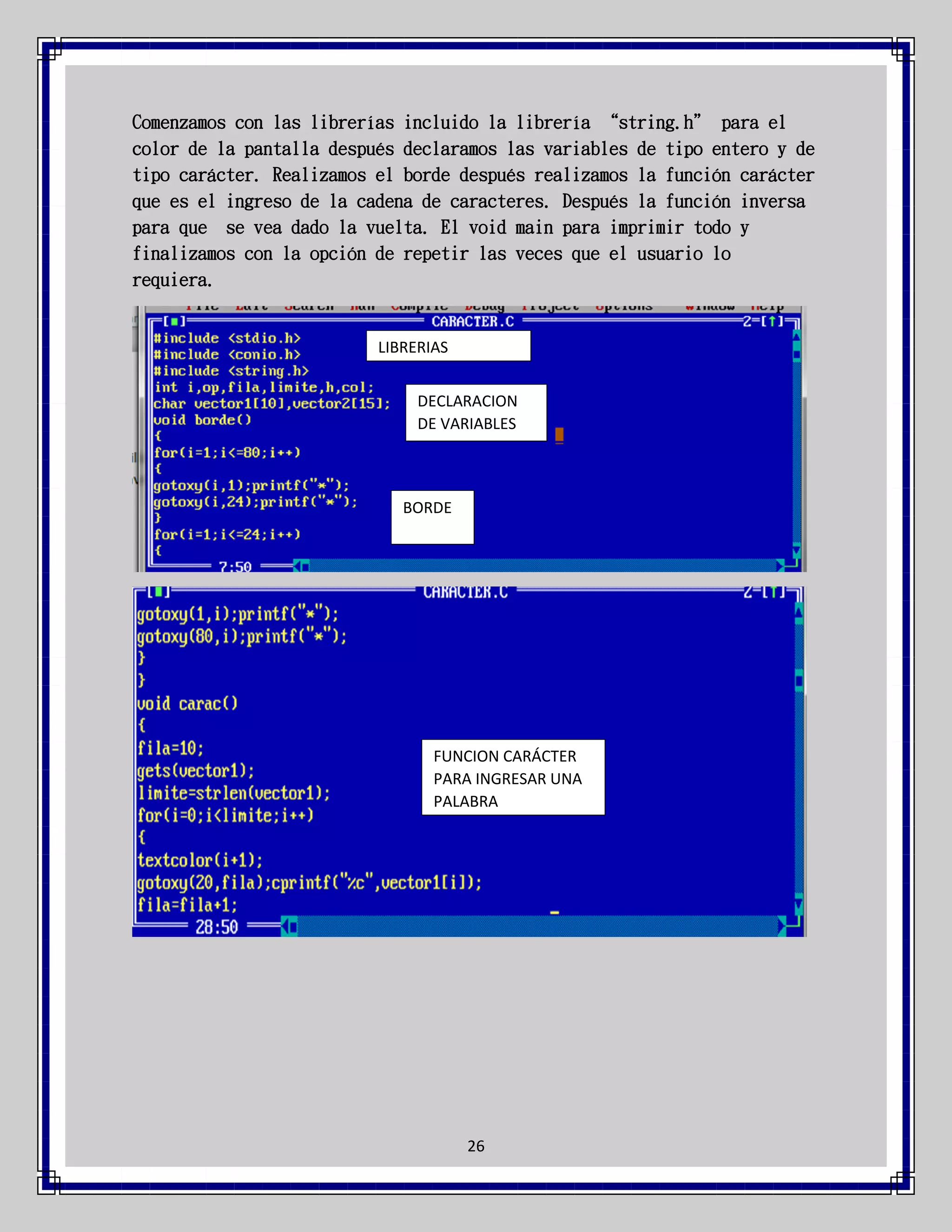 Comenzamos con las librerías incluido la librería “string.h” para el
color de la pantalla después declaramos las variables de tipo entero y de
tipo carácter. Realizamos el borde después realizamos la función carácter
que es el ingreso de la cadena de caracteres. Después la función inversa
para que se vea dado la vuelta. El void main para imprimir todo y
finalizamos con la opción de repetir las veces que el usuario lo
requiera.

LIBRERIAS
DECLARACION
DE VARIABLES

BORDE

FUNCION CARÁCTER
PARA INGRESAR UNA
PALABRA

26

 