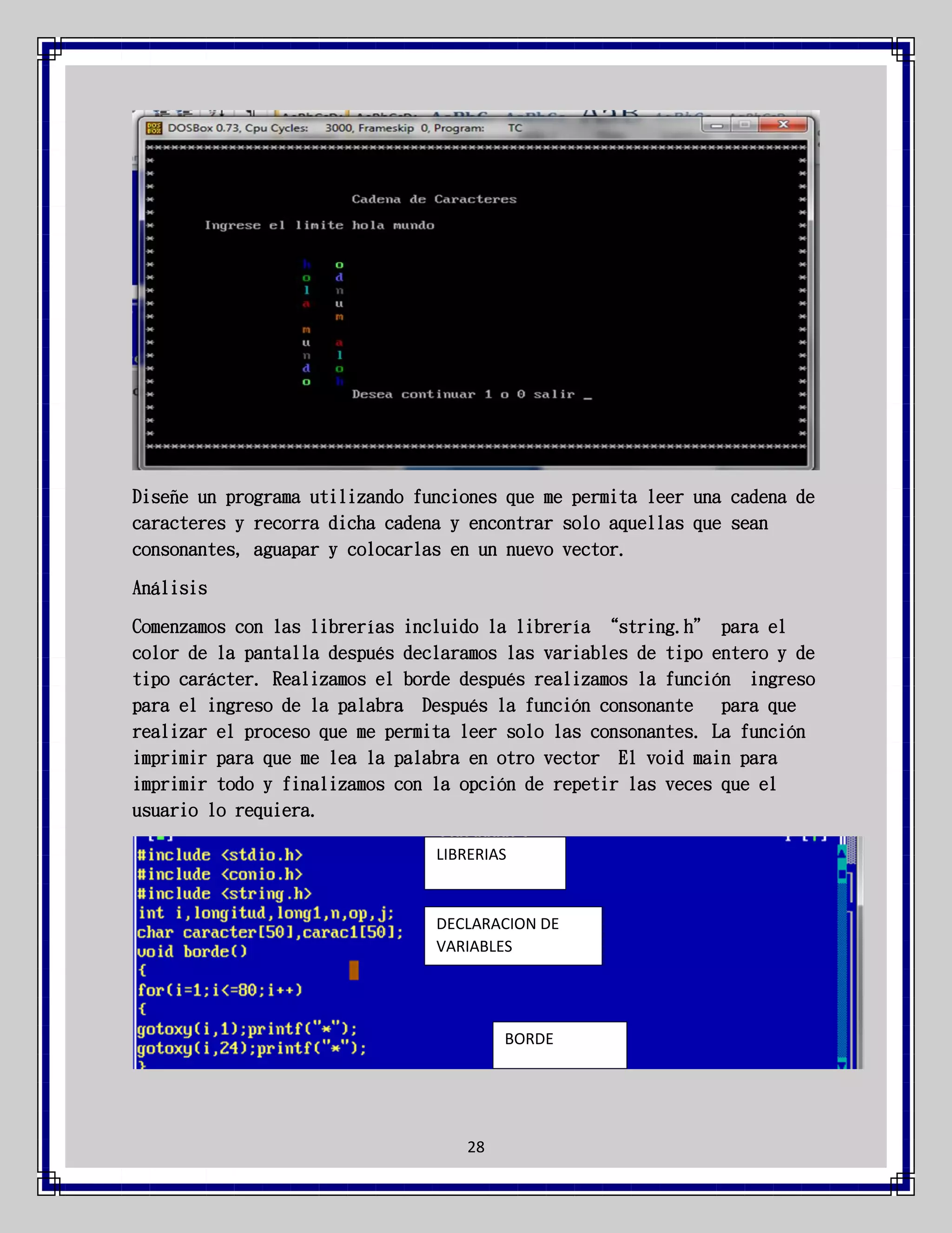 Diseñe un programa utilizando funciones que me permita leer una cadena de
caracteres y recorra dicha cadena y encontrar solo aquellas que sean
consonantes, aguapar y colocarlas en un nuevo vector.
Análisis
Comenzamos con las librerías incluido la librería “string.h” para el
color de la pantalla después declaramos las variables de tipo entero y de
tipo carácter. Realizamos el borde después realizamos la función ingreso
para el ingreso de la palabra Después la función consonante
para que
realizar el proceso que me permita leer solo las consonantes. La función
imprimir para que me lea la palabra en otro vector El void main para
imprimir todo y finalizamos con la opción de repetir las veces que el
usuario lo requiera.
LIBRERIAS

DECLARACION DE
VARIABLES

BORDE

28

 