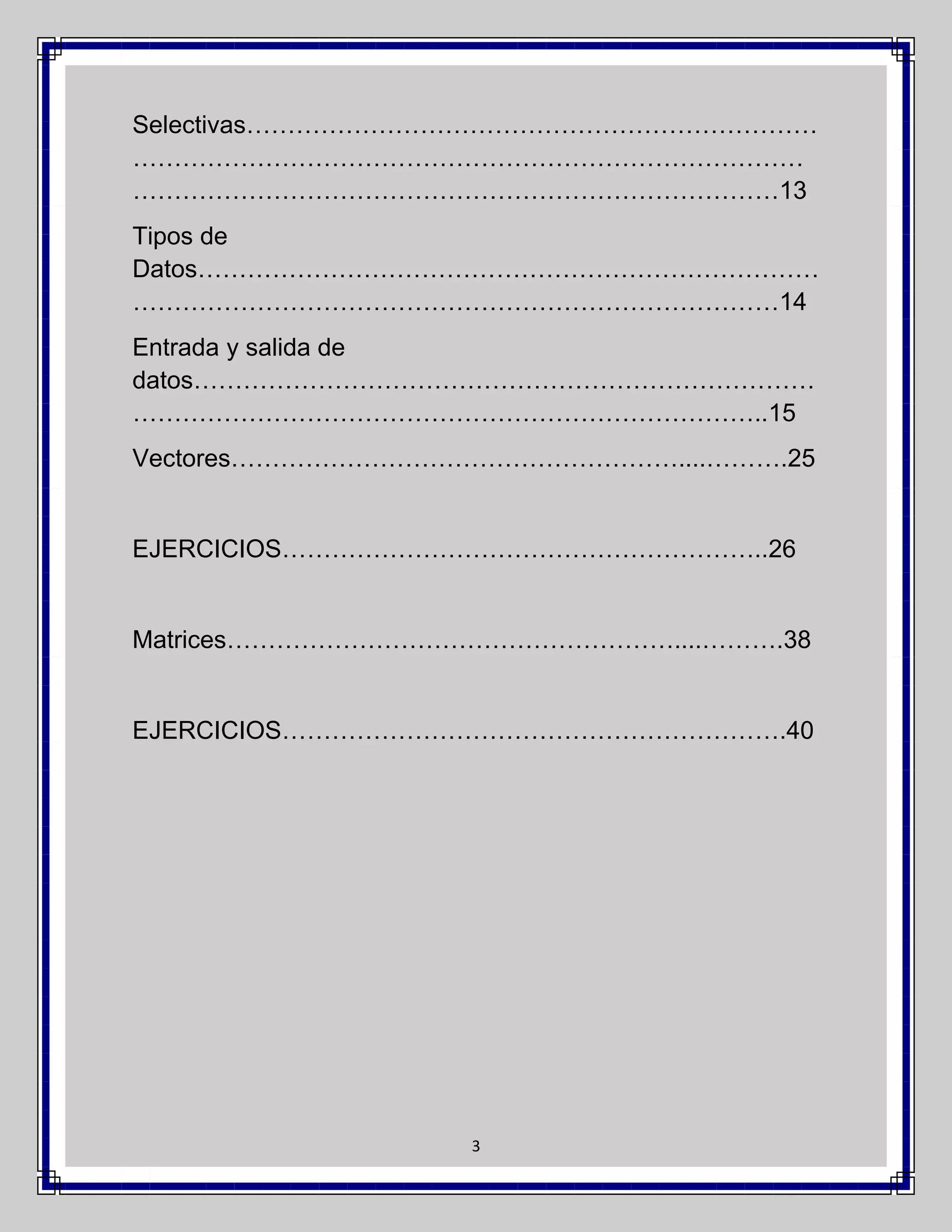 Selectivas……………………………………………………………
………………………………………………………………………
……………………………………………………………………13
Tipos de
Datos…………………………………………………………………
……………………………………………………………………14
Entrada y salida de
datos…………………………………………………………………
…………………………………………………………………..15
Vectores………………………………………………....……….25

EJERCICIOS…………………………………………………..26

Matrices………………………………………………....……….38

EJERCICIOS…………………………………………………….40

3

 