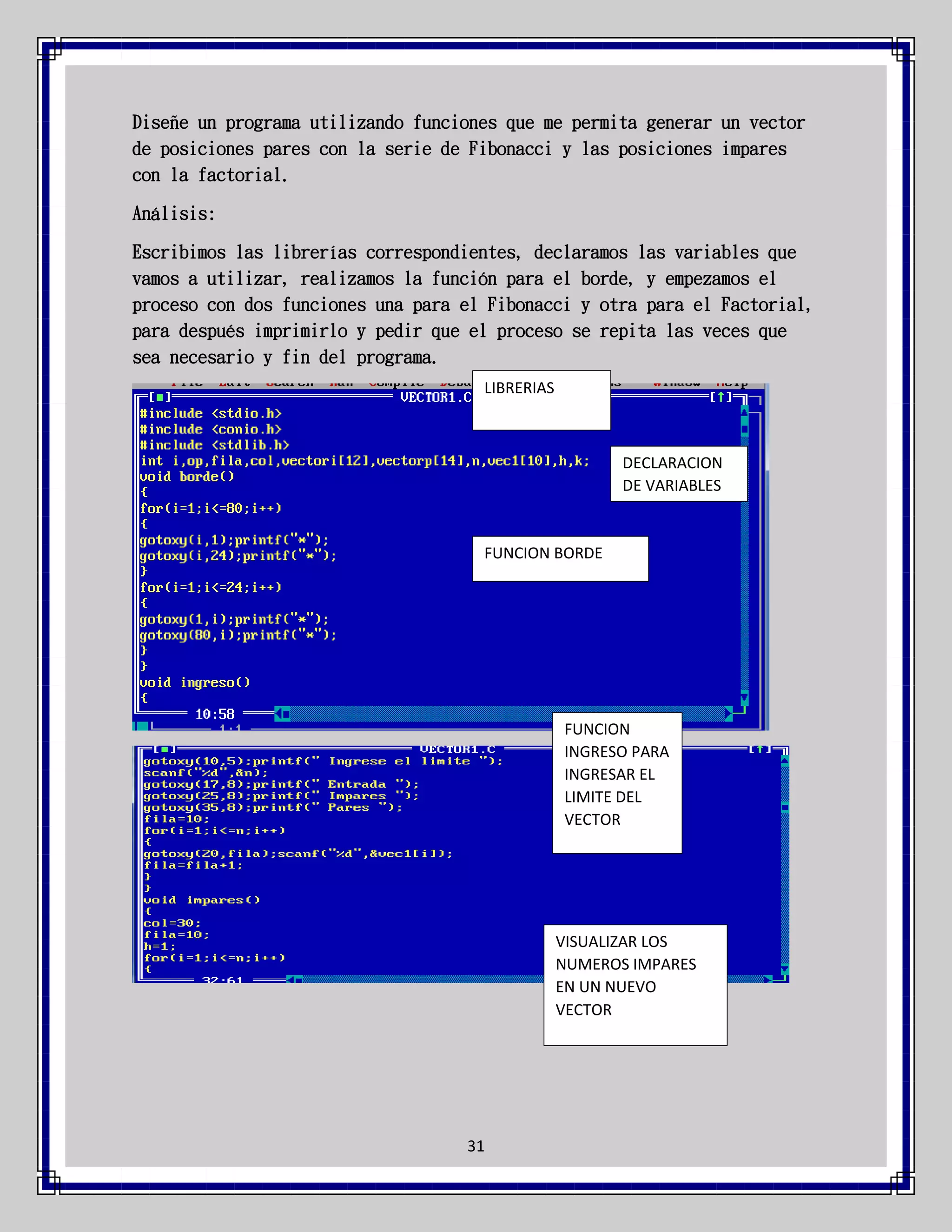 Diseñe un programa utilizando funciones que me permita generar un vector
de posiciones pares con la serie de Fibonacci y las posiciones impares
con la factorial.
Análisis:
Escribimos las librerías correspondientes, declaramos las variables que
vamos a utilizar, realizamos la función para el borde, y empezamos el
proceso con dos funciones una para el Fibonacci y otra para el Factorial,
para después imprimirlo y pedir que el proceso se repita las veces que
sea necesario y fin del programa.
LIBRERIAS

DECLARACION
DE VARIABLES

FUNCION BORDE

FUNCION
INGRESO PARA
INGRESAR EL
LIMITE DEL
VECTOR

VISUALIZAR LOS
NUMEROS IMPARES
EN UN NUEVO
VECTOR

31

 