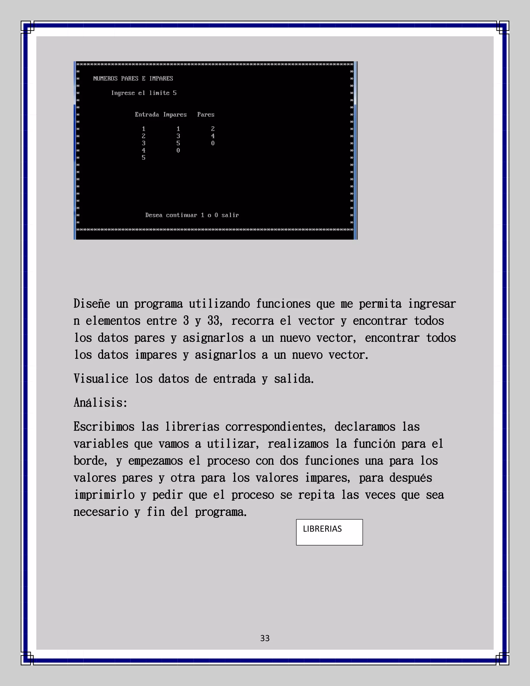 Diseñe un programa utilizando funciones que me permita ingresar
n elementos entre 3 y 33, recorra el vector y encontrar todos
los datos pares y asignarlos a un nuevo vector, encontrar todos
los datos impares y asignarlos a un nuevo vector.
Visualice los datos de entrada y salida.
Análisis:
Escribimos las librerías correspondientes, declaramos las
variables que vamos a utilizar, realizamos la función para el
borde, y empezamos el proceso con dos funciones una para los
valores pares y otra para los valores impares, para después
imprimirlo y pedir que el proceso se repita las veces que sea
necesario y fin del programa.
LIBRERIAS

33

 