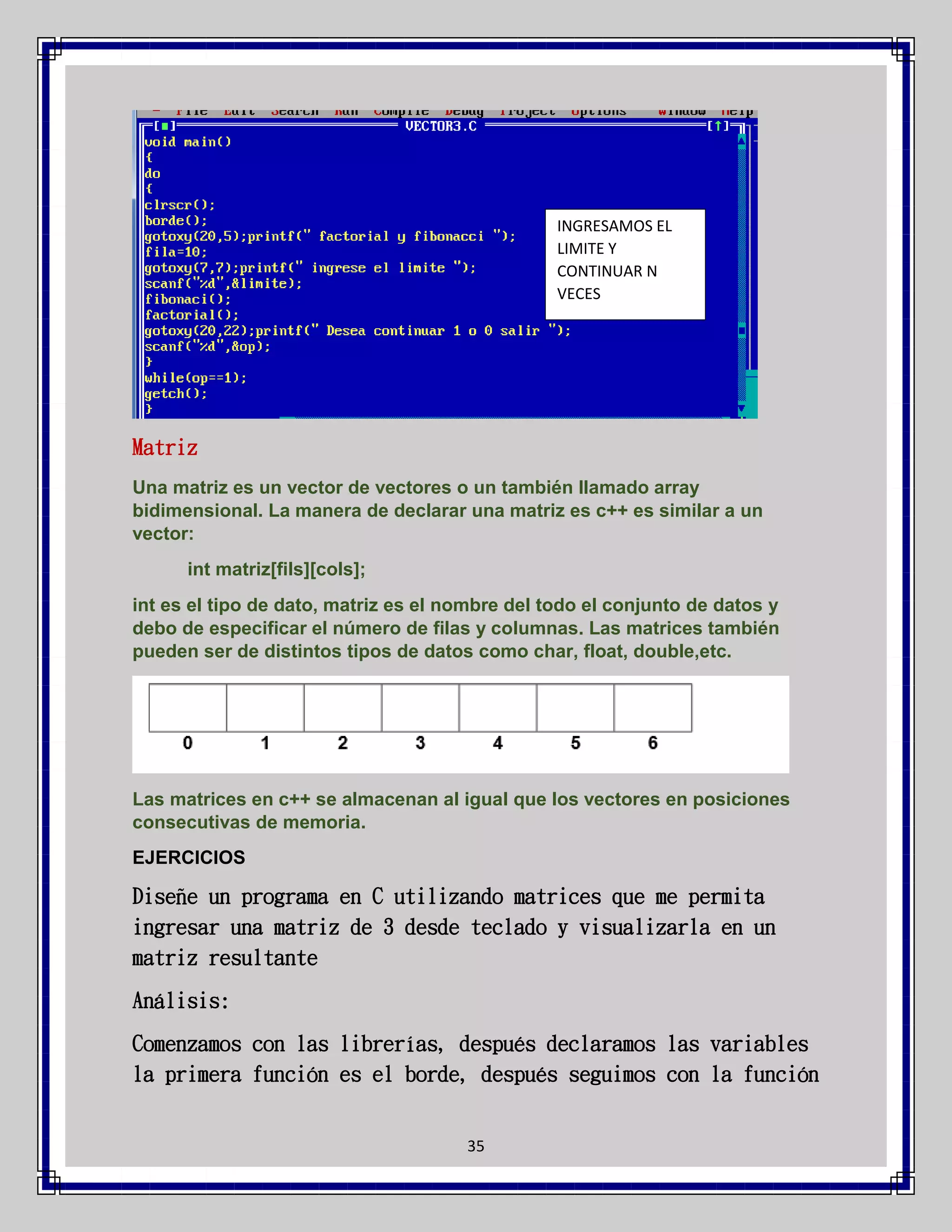 INGRESAMOS EL
LIMITE Y
CONTINUAR N
VECES

Matriz
Una matriz es un vector de vectores o un también llamado array
bidimensional. La manera de declarar una matriz es c++ es similar a un
vector:
int matriz[fils][cols];
int es el tipo de dato, matriz es el nombre del todo el conjunto de datos y
debo de especificar el número de filas y columnas. Las matrices también
pueden ser de distintos tipos de datos como char, float, double,etc.

Las matrices en c++ se almacenan al igual que los vectores en posiciones
consecutivas de memoria.
EJERCICIOS

Diseñe un programa en C utilizando matrices que me permita
ingresar una matriz de 3 desde teclado y visualizarla en un
matriz resultante
Análisis:
Comenzamos con las librerías, después declaramos las variables
la primera función es el borde, después seguimos con la función
35

 