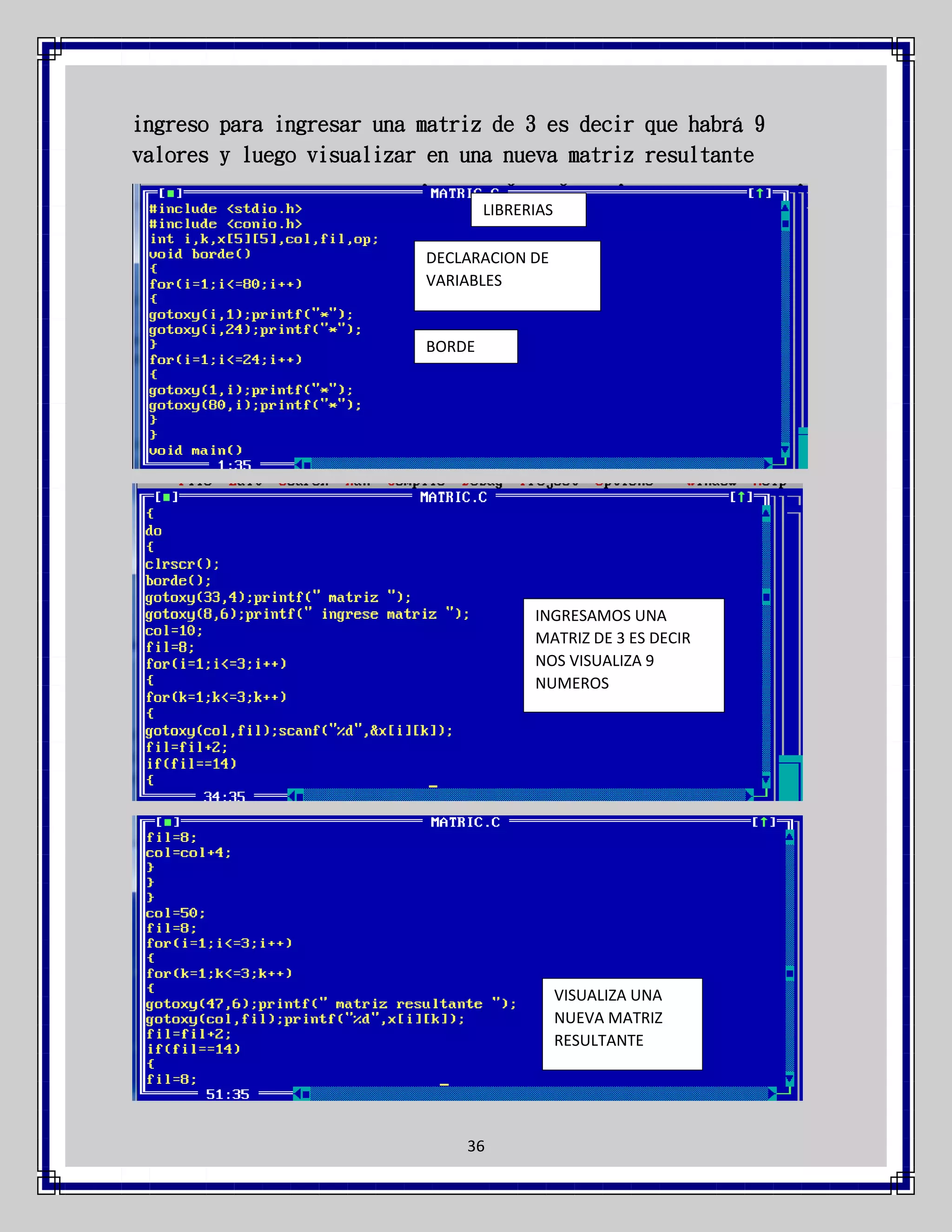 ingreso para ingresar una matriz de 3 es decir que habrá 9
valores y luego visualizar en una nueva matriz resultante
LIBRERIAS
DECLARACION DE
VARIABLES

BORDE

INGRESAMOS UNA
MATRIZ DE 3 ES DECIR
NOS VISUALIZA 9
NUMEROS

VISUALIZA UNA
NUEVA MATRIZ
RESULTANTE

36

 
