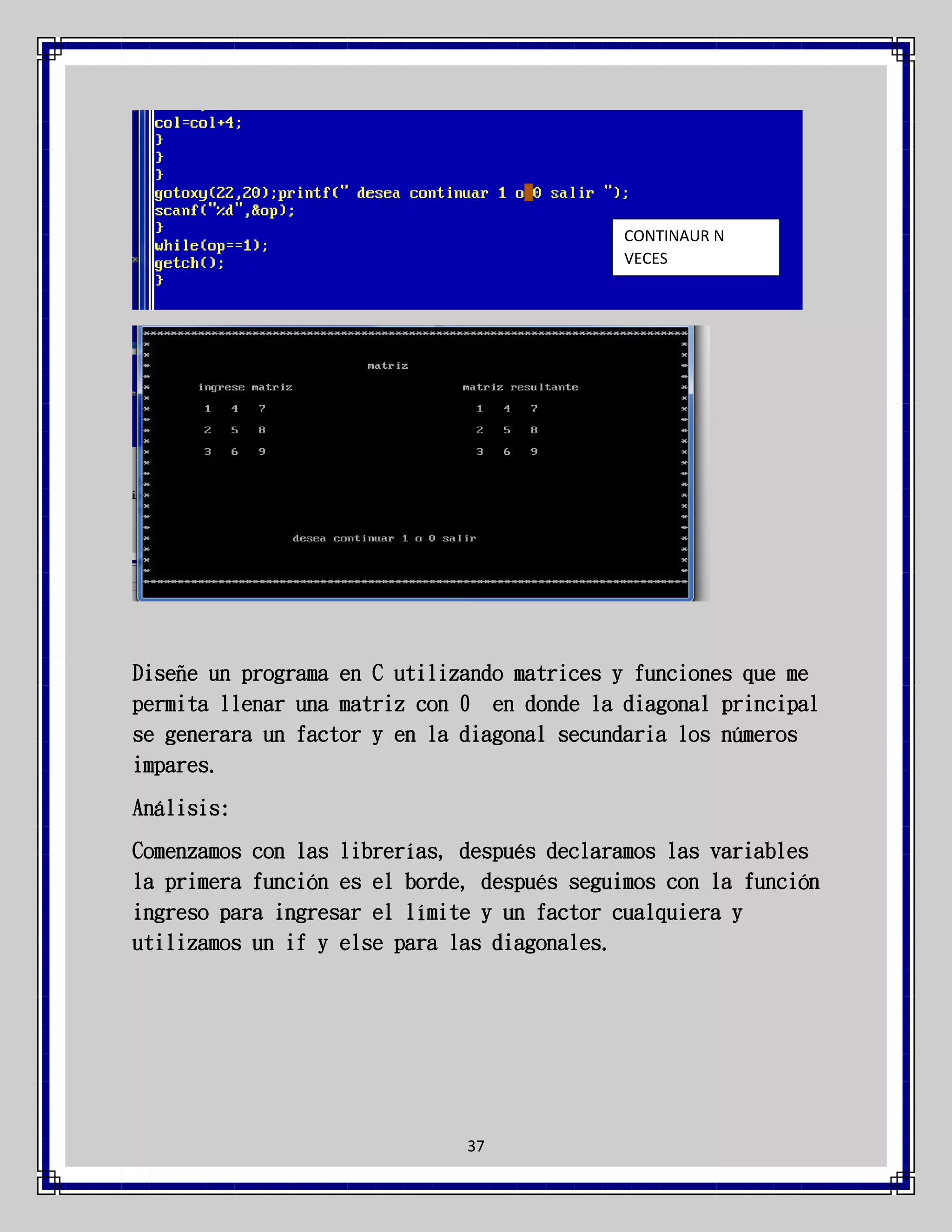 CONTINAUR N
VECES

Diseñe un programa en C utilizando matrices y funciones que me
permita llenar una matriz con 0 en donde la diagonal principal
se generara un factor y en la diagonal secundaria los números
impares.
Análisis:
Comenzamos con las librerías, después declaramos las variables
la primera función es el borde, después seguimos con la función
ingreso para ingresar el límite y un factor cualquiera y
utilizamos un if y else para las diagonales.

37

 
