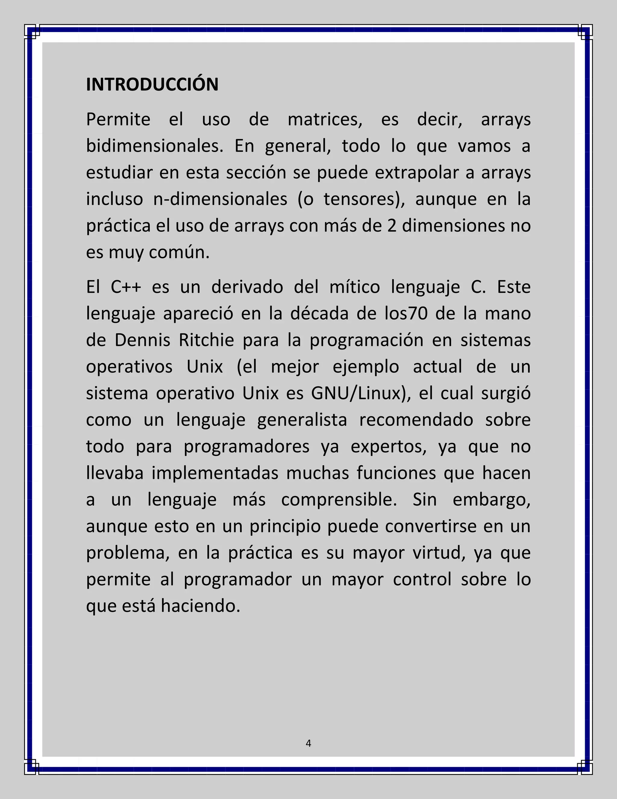 INTRODUCCIÓN
Permite el uso de matrices, es decir, arrays
bidimensionales. En general, todo lo que vamos a
estudiar en esta sección se puede extrapolar a arrays
incluso n-dimensionales (o tensores), aunque en la
práctica el uso de arrays con más de 2 dimensiones no
es muy común.
El C++ es un derivado del mítico lenguaje C. Este
lenguaje apareció en la década de los70 de la mano
de Dennis Ritchie para la programación en sistemas
operativos Unix (el mejor ejemplo actual de un
sistema operativo Unix es GNU/Linux), el cual surgió
como un lenguaje generalista recomendado sobre
todo para programadores ya expertos, ya que no
llevaba implementadas muchas funciones que hacen
a un lenguaje más comprensible. Sin embargo,
aunque esto en un principio puede convertirse en un
problema, en la práctica es su mayor virtud, ya que
permite al programador un mayor control sobre lo
que está haciendo.

4

 