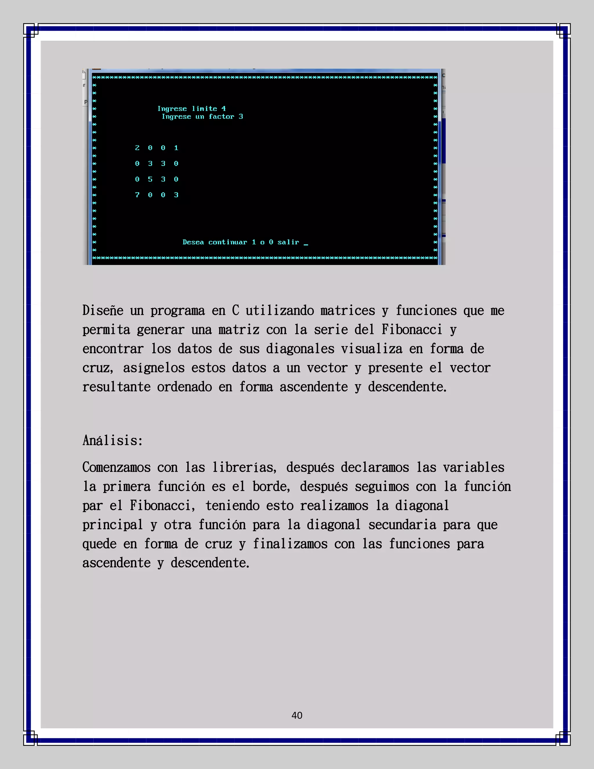 Diseñe un programa en C utilizando matrices y funciones que me
permita generar una matriz con la serie del Fibonacci y
encontrar los datos de sus diagonales visualiza en forma de
cruz, asígnelos estos datos a un vector y presente el vector
resultante ordenado en forma ascendente y descendente.

Análisis:
Comenzamos con las librerías, después declaramos las variables
la primera función es el borde, después seguimos con la función
par el Fibonacci, teniendo esto realizamos la diagonal
principal y otra función para la diagonal secundaria para que
quede en forma de cruz y finalizamos con las funciones para
ascendente y descendente.

40

 