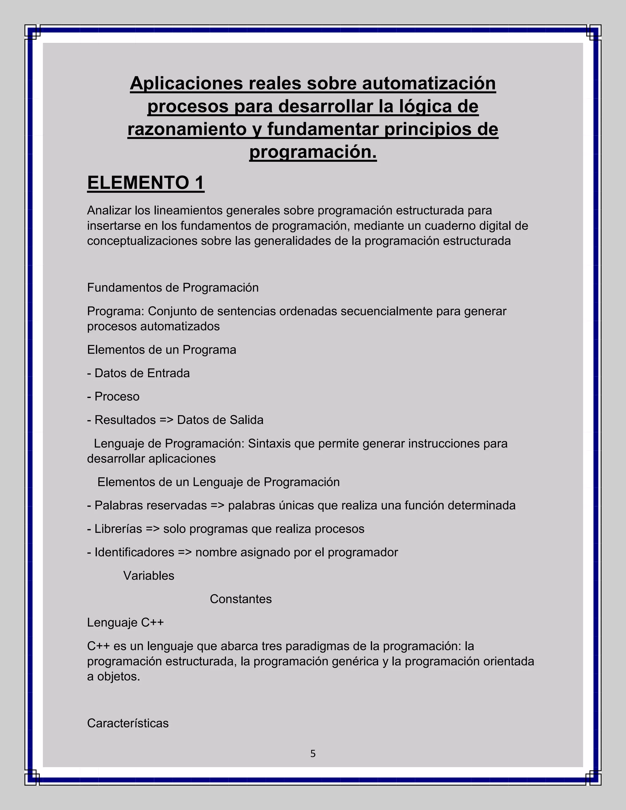 Aplicaciones reales sobre automatización
procesos para desarrollar la lógica de
razonamiento y fundamentar principios de
programación.
ELEMENTO 1
Analizar los lineamientos generales sobre programación estructurada para
insertarse en los fundamentos de programación, mediante un cuaderno digital de
conceptualizaciones sobre las generalidades de la programación estructurada

Fundamentos de Programación
Programa: Conjunto de sentencias ordenadas secuencialmente para generar
procesos automatizados
Elementos de un Programa
- Datos de Entrada
- Proceso
- Resultados => Datos de Salida
Lenguaje de Programación: Sintaxis que permite generar instrucciones para
desarrollar aplicaciones
Elementos de un Lenguaje de Programación
- Palabras reservadas => palabras únicas que realiza una función determinada
- Librerías => solo programas que realiza procesos
- Identificadores => nombre asignado por el programador
Variables
Constantes
Lenguaje C++
C++ es un lenguaje que abarca tres paradigmas de la programación: la
programación estructurada, la programación genérica y la programación orientada
a objetos.

Características
5

 