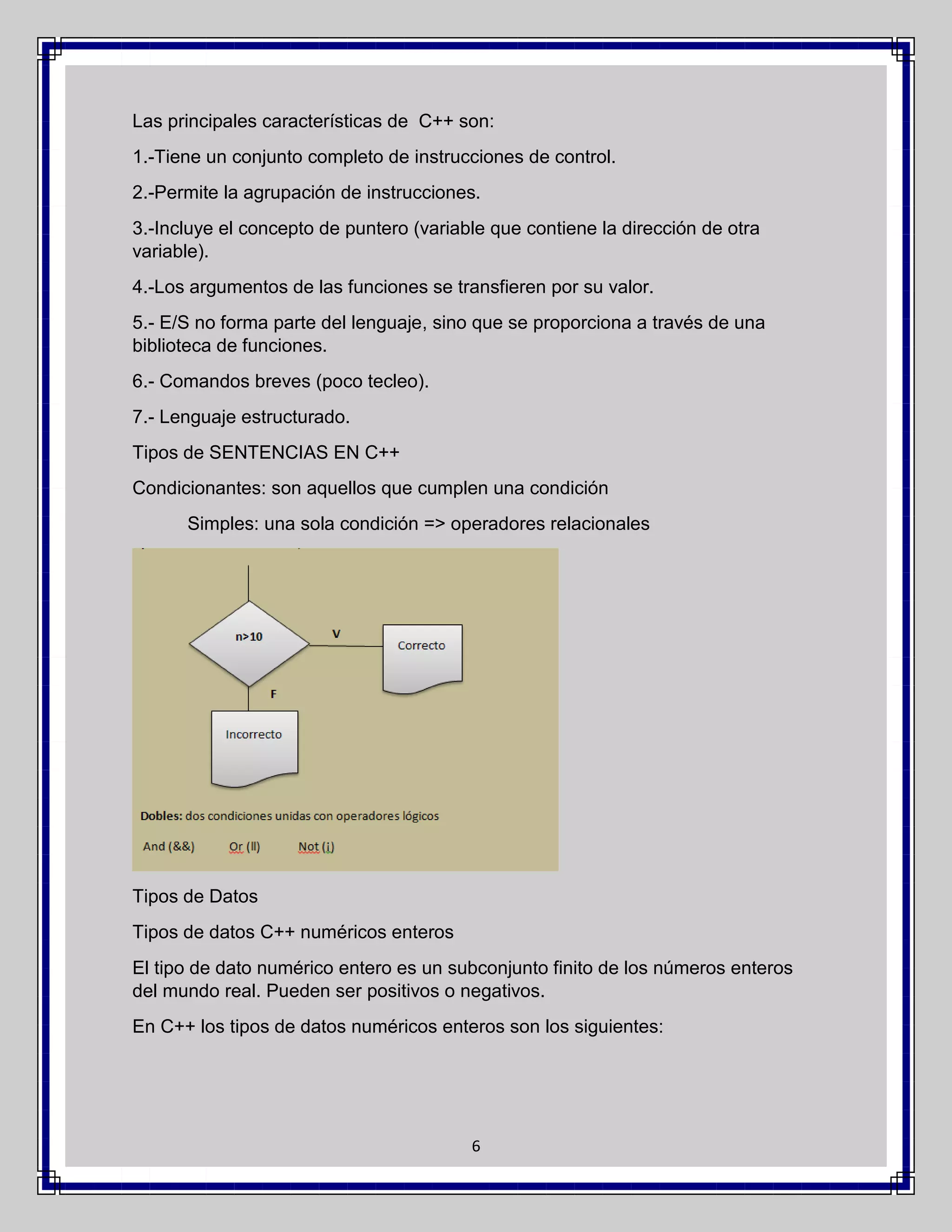 Las principales características de C++ son:
1.-Tiene un conjunto completo de instrucciones de control.
2.-Permite la agrupación de instrucciones.
3.-Incluye el concepto de puntero (variable que contiene la dirección de otra
variable).
4.-Los argumentos de las funciones se transfieren por su valor.
5.- E/S no forma parte del lenguaje, sino que se proporciona a través de una
biblioteca de funciones.
6.- Comandos breves (poco tecleo).
7.- Lenguaje estructurado.
Tipos de SENTENCIAS EN C++
Condicionantes: son aquellos que cumplen una condición
Simples: una sola condición => operadores relacionales

Tipos de Datos
Tipos de datos C++ numéricos enteros
El tipo de dato numérico entero es un subconjunto finito de los números enteros
del mundo real. Pueden ser positivos o negativos.
En C++ los tipos de datos numéricos enteros son los siguientes:

6

 