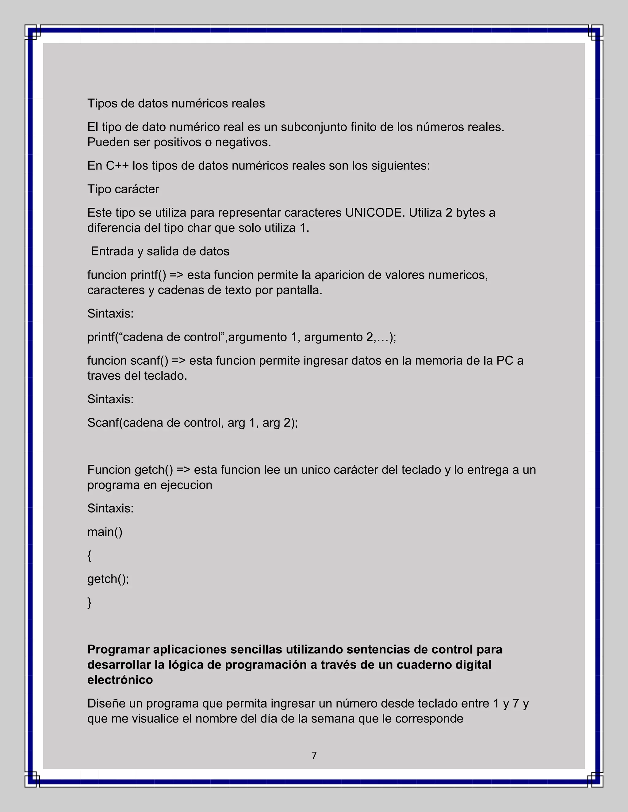 Tipos de datos numéricos reales
El tipo de dato numérico real es un subconjunto finito de los números reales.
Pueden ser positivos o negativos.
En C++ los tipos de datos numéricos reales son los siguientes:
Tipo carácter
Este tipo se utiliza para representar caracteres UNICODE. Utiliza 2 bytes a
diferencia del tipo char que solo utiliza 1.
Entrada y salida de datos
funcion printf() => esta funcion permite la aparicion de valores numericos,
caracteres y cadenas de texto por pantalla.
Sintaxis:
printf(“cadena de control”,argumento 1, argumento 2,…);
funcion scanf() => esta funcion permite ingresar datos en la memoria de la PC a
traves del teclado.
Sintaxis:
Scanf(cadena de control, arg 1, arg 2);

Funcion getch() => esta funcion lee un unico carácter del teclado y lo entrega a un
programa en ejecucion
Sintaxis:
main()
{
getch();
}

Programar aplicaciones sencillas utilizando sentencias de control para
desarrollar la lógica de programación a través de un cuaderno digital
electrónico
Diseñe un programa que permita ingresar un número desde teclado entre 1 y 7 y
que me visualice el nombre del día de la semana que le corresponde
7

 