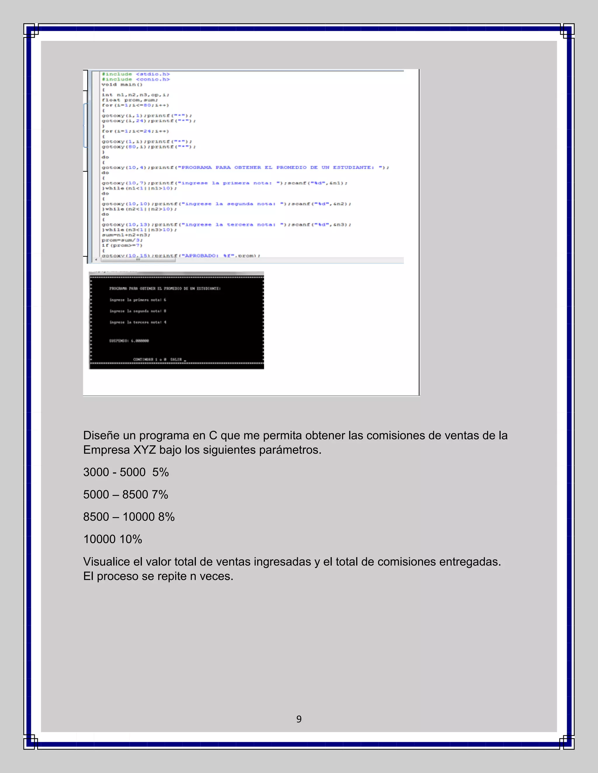 Diseñe un programa en C que me permita obtener las comisiones de ventas de la
Empresa XYZ bajo los siguientes parámetros.
3000 - 5000 5%
5000 – 8500 7%
8500 – 10000 8%
10000 10%
Visualice el valor total de ventas ingresadas y el total de comisiones entregadas.
El proceso se repite n veces.

9

 