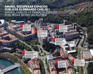 10
1 Eliminacióndelviaducto
deCarlosI.
CarlosI.ekobidezubia
kentzea.
5 Reformadeplazas
interiores.
Barrualdekoplazak
eraberritzea.
3 CasadeCulturaysede
delDistritodeAmara.
KulturEtxeaetaAmarako
Barrutiarenegoitza.
7 Soterramientode
lasvíasdeEuskotren.
Euskotrenekotrenbideak
lurperatzea.
2 Reordenacióndelespaciosinla
estacióndeautobuses.
Autobus-geltokiakenduondoren
espazioaberrantolatzea.
AMArA, rECUpErAr ESpACIoS
pÚBLICoS ELIMINANDo CArLoS I
aMaRa, CaRLoS I.a KENDUta ESPaZIo
PUBLIKoaK BERRESKURatZEa
4 Reformadeplazas
interiores.
Barrualdekoplazak
eraberritzea.
6 Reformadeplazas
interiores.
Barrualdekoplazak
eraberritzea.
 