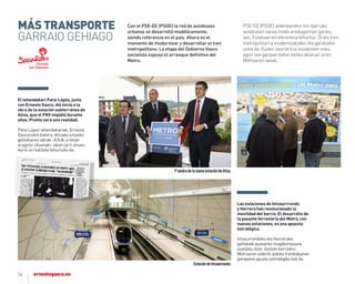 14
Las estaciones de Intxaurrrondo
y Herrera han revolucionado la
movilidad del barrio. el desarrollo de
la pasante ferroviaria del metro, con
nuevas estaciones, es una apuesta
estratégica.
Intxaurrondoko eta Herrerako
geltokiek auzoaren mugikortasuna
asaldatu dute. Geltoki berriekin
Metroaren alderik aldeko trenbidearen
garapena apustu estrategiko bat da.
Con el PSE-EE (PSOE) la red de autobuses
urbanos se desarrolló modélicamente,
siendo referencia en el país. Ahora es el
momento de modernizar y desarrollar el tren
metropolitano. La etapa del Gobierno Vasco
socialista supuso el arranque deﬁnitivo del
Metro.
PSE-EE (PSOE) alderdiarekin hiri barruko
autobusen sarea modu eredugarrian garatu
zen, Estatuan erreferentzia bihurtuz. Orain tren
metropolitarra modernizatzeko eta garatzeko
unea da. Eusko Jaurlaritza sozialisten esku
egon zen garaian behin betiko abiarazi ziren
Metroaren lanak.
el lehendakari Patxi López, junto
con ernesto Gasco, dió inicio a la
obra de la estación subterránea de
altza, que el PnV impidió durante
años. Pronto será una realidad.
Patxi Lopez lehendakariak, Ernesto
Gascorekin batera, altzako lurpeko
geltokiaren obrak –EaJk urtetan
eragotzi zituenak– abian jarri zituen.
aurki errealitate bihurtuko da.
EstacióndeIntxaurrondo.
1ªpiedradelanuevaestacióndeAltza.
MÁS TrANSporTE
GARRAIO GEHIAGO
 