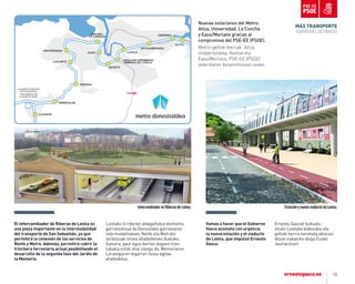 15
EstaciónynuevoviaductodeLoiola.
Vamos a hacer que el Gobierno
Vasco acometa con urgencia
la nueva estación y el viaducto
de Loiola, que impulsó ernesto
Gasco.
Ernesto Gascok bultzatu
zituen Loiolako bidezubia eta
geltoki berria berehala abiarazi
ditzan eskatuko diogu Eusko
Jaurlaritzari.
el intercambiador de Riberas de Loiola es
una pieza importante en la intermodalidad
del transporte de San Sebastián, ya que
permitirá la conexión de los servicios de
Renfe y metro. además, permitirá cubrir la
trinchera ferroviaria actual posibilitando el
desarrollo de la segunda fase del Jardín de
la memoria.
Loiolako Erriberen aldageltokia elementu
garrantzitsua da Donostiako garraioaren
intermodalitatean, Renfe eta Metroko
zerbitzuak lotzea ahalbidetuko duelako.
Gainera, gaur egun bertan dagoen tren-
lubakia estali ahal izango da, Memoriaren
Lorategiaren bigarren fasea egitea
ahalbidetuz.
IntercambiadorenRiberasdeLoiola.
MÁS TrANSporTE
GARRAIO GEHIAGO
AÑORGA
LUGARITZ
EASO
ANOETA
LOIOLAKO ERRIBERAK
RIBERAS DE LOIOLA
LOIOLA
INTXAURRONDO
HERRERA
ALTZA
CENTRO-
LA CONCHA
ERREKALDE
LASARTE
LASARTE-ORIAKO
KOTXETEGIAK
COCHERAS DE
LASARTE-ORIA
Nuevas estaciones del Metro:
Altza, Universidad, La Concha
y Easo/Morlans gracias al
compromiso del PSE-EE (PSOE).
Metro-geltoki berriak: Altza,
Unibertsitatea, Kontxa eta
Easo/Morlans, PSE-EE (PSOE)
alderdiaren konpromisoari esker.
UNIVERSIDAD
 