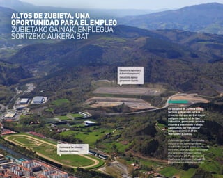 20
en los altos de Zubieta existe
terreno preparado para la
creación del que será el mayor
polígono industrial de San
Sebastián, generando así más
riqueza y puestos de trabajo.
apostamos por rehabilitar
polígonos como el 27 de
martutene y Zuatzu.
Zubietako gainetan Donostiako
industria-poligono handiena
eraikitzeko lurrak prest daude; era
horretan, aberastasun handiagoa
eta lanpostu gehiago sortuz.
Martuteneko 27. Poligonoa eta
Zuatzukoa bezalako poligonoak
birgaitzearen alde egiten dugu.
Eskuzaitzeta,espaciopara
eldesarrolloempresarial.
Eskuzaitzeta,enpresa-
garapenerakoespazioa.
HipódromodeSanSebastián.
Donostiakohipodromoa.
ALToS DE ZUBIETA, UNA
oporTUNIDAD pArA EL EMpLEo
ZUBIEtaKo GaINaK, ENPLEGUa
SoRtZEKo aUKERa Bat
 