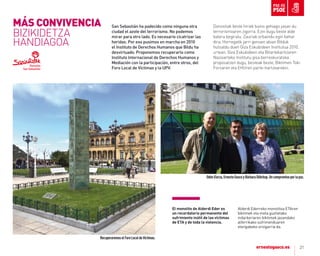 21
San Sebastián ha padecido como ninguna otra
ciudad el azote del terrorismo. No podemos
mirar para otro lado. Es necesario cicatrizar las
heridas. Por eso pusimos en marcha en 2010
el Instituto de Derechos Humanos que Bildu ha
desvirtuado. Proponemos recuperarlo como
Instituto Internacional de Derechos Humanos y
Mediación con la participación, entre otros, del
Foro Local de Víctimas y la UPV.
Donostiak beste hiriek baino gehiago jasan du
terrorismoaren zigorra. Ezin dugu beste alde
batera begiratu. Zauriak orbaindu egin behar
dira. Horregatik jarri genuen abian Bilduk
hutsaldu duen Giza Eskubideen Institutua 2010.
urtean. Giza Eskubideen eta Bitartekaritzaren
Nazioarteko Institutu gisa berreskuratzea
proposatzen dugu, besteak beste, Biktimen Toki
Foroaren eta EHUren parte-hartzearekin.
el monolito de alderdi eder es
un recordatorio permanente del
sufrimiento inútil de las víctimas
de eta y de toda la violencia.
alderdi Ederreko monolitoa Etaren
biktimek eta mota guztietako
indarkeriaren biktimek jasandako
alferrikako sufrimenduaren
etengabeko oroigarria da.
RecuperaremoselForoLocaldeVíctimas.
OdónElorza,ErnestoGascoyBárbaraDührkop.Uncompromisoporlapaz.
MÁS CoNVIVENCIA
BIZIKIDETZA
HANDIAGOA
 