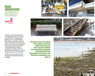 24
Llevamos cuatro años asistiendo
a una degradación de los servicios
de la ciudad por la mala gestión
de Bildu y con la complicidad del
PNV. Calles sin asfaltar, mobiliario
urbano descuidado, basuras por las
calles, recortes en los presupuestos
de limpieza, pérdida de prestigio
y orgullo donostiarra, playas
con piedras, pintadas sin borrar,
pancartas que no se retiran… ¿Es la
imagen que quieres de tu ciudad?
Pondremos en marcha un plan de
limpieza y mantenimiento anual y
evaluable.
recuperemos el orgullo
de ciudad, volvamos
a disfrutar de unos
servicios de calidad.
Los donostiarras pagan
puntualmente sus
impuestos y merecen una
atención ciudadana a su
altura.
MÁS
SErVICIoS
ZERBITZU
GEHIAGO
 