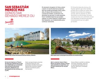Es necesario recuperar el ritmo y volver
a poner en marcha diversos proyectos
que han estado paralizados estos cuatro
años. El desarrollo económico y la
creación de empleo, la atención a los
donostiarras que peor lo están pasando,
hacer realidad proyectos que pueden
suponer un nuevo impulso y orgullo para
San Sebastián, son fundamentales para
continuar avanzando.
Erritmoa berreskuratu eta lau urte
hauetan geldirik egon diren hainbat
proiektu berriro abian jarri behar dira.
Garapen ekonomikoa eta enplegua
sortzea, okerren pasatzen ari diren
donostiarrei arreta ematea, Donostia
sustatu eta hiriaz arro sentitzeko arrazoi
izan daitezkeen proiektuak gauzatzea
funtsezkoak dira aurrera egiten
jarraitzeko.
4
PalaciodeAiete,InstitutoInternacionaldeDerechosHumanosyMediación. NuevoespaciosobrelaactualplayadevíasdelMetrodelaestacióndeAmara.
es hora de impulsar el Palacio
de aiete para aquello para lo que
fue rehabilitado: ser un Instituto
Internacional de Derechos
Humanos y mediación con
participación de las víctimas y de
la UPV.
aiete Jauregia birgaitu zenerako
erabiltzeko garaia da: Giza
Eskubideen eta Bitartekaritzako
Nazioarteko Institutua izateko,
biktimen eta EHUren parte-
hartzearekin.
abrir y conectar amara Viejo y
nuevo con paseos, plazas y nuevos
aparcamientos en superﬁcie, con
el soterramiento de las vías del
metro.
amara Zaharra eta Berria irekitzea
eta lotzea, pasealeku, plaza eta
lur gaineko aparkaleku berrien
bitartez, Metroaren trenbideak
lurperatuz.
SAN SEBASTIÁN
MErECE MÁS
DONOSTIAK
GEHIAGO MEREZI DU
 