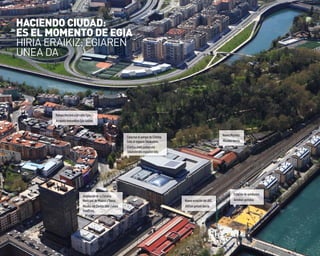 6
ConectarelparquedeCristina
EneaalespacioTabakalera.
CristinaEneaparkeaeta
Tabakalerakoespazioalotu.
RampamecánicaencalleEgia.
ArrapalamekanikoaEgiakalean.
AmpliacióndelaEscuela
MunicipaldeMúsicayDanza.
MusikaetaDantzaUdalEskola
handitzea.
NuevaestacióndelAVE.
AVErengeltokiberria.
NuevoMundaiz.
Mundaizberria.
Estacióndeautobuses.
Autobus-geltokia.
HACIENDo CIUDAD:
ES EL MoMENTo DE EGIA
HIRIa ERaIKIZ: EGIaREN
UNEa Da
 
