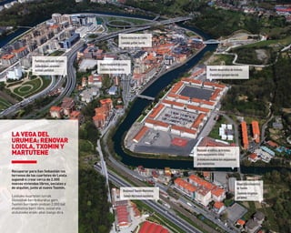Recuperar para San Sebastián los
terrenos de los cuarteles de Loiola
supondrá crear cerca de 2.000
nuevas viviendas libres, sociales y
de alquiler, junto al nuevo txomin.
Loiolako kuartelen lurrak
Donostiak berreskuratuz gero,
txomin berriaren ondoan 2.000 bat
etxebizitza berri libre, sozial eta
alokatzeko eraiki ahal izango dira.
LA VEGA DEL
UrUMEA: rENoVAr
LoIoLA, TXoMIN Y
MArTUTENE
NuevaestacióndeLoiola.
Loiolakogeltokiberria.
Nuevosdesarrollosdevivienda.
Etxebizitza-garapenberriak.
NuevoboulevarddeLoiola.
Loiolakobulebarberria.
Desarrollourbanístico
deTxomin.
Txominenhirigintza-
garapena.
PantallasantiruidoVariante.
Saihesbideanzarataren
aurkakopantailak.
BoulevardTxomin-Martutene.
Txomin-Martutenebulebarra.
MantenereledificiodeArteleku
comoequipamientocívico.
Artelekureneraikinahiri-ekipamendu
gisamantentzea.
 