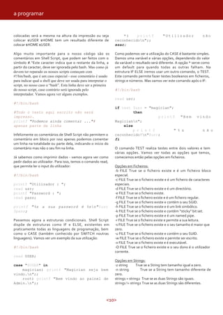 <10>
colocadas será a mesma na altura da impressão ou seja
colocar $USER $HOME tem um resultado diferente de
colocar $HOME $USER.
Algo muito importante para o nosso código são os
comentários em Shell Script, que podem ser feitos com o
símbolo #.“Este caracter indica que o restante da linha, a
partir do caracter, deve ser ignorada pelo bash. Mas como já
devem ter reparado os nossos scripts começam com
#!/bin/bash, que é um caso especial - esse comentário é usado
para indicar qual a shell que deve ser usada para interpretar o
script, no nosso caso a “bash”. Esta linha deve ser a primeira
do nosso script, caso contrário será ignorada pelo
interpretador. Vamos agora ver alguns exemplos.
#!/bin/bash
#Todo o texto aqui escrito não será
impresso.
printf "Podemos ainda comentar ..."#
apenas parte da linha
Infelizmente os comentários de Shell Script não permitem o
comentário em bloco por isso apenas podemos comentar
um linha na totalidade ou parte dela, indicando o início do
comentário mas não o seu fim na linha.
Já sabemos como imprimir dados - vamos agora ver como
pedir dados ao utilizador. Para isso, temos o comando read,
que permite ler o input do utilizador:
#!/bin/bash
printf "Utilizador : ";
read usr;
printf "Password : ";
read pass;
printf "%s a sua password é %sn"$usr
$pass;
Passemos agora a estruturas condicionais. Shell Script
dispõe de estruturas como IF e ELSE, existentes em
praticamente todas as linguagens de programação, bem
como o CASE (também conhecido por SWITCH noutras
linguagens). Vamos ver um exemplo da sua utilização:
#!/bin/bash
read USER;
case "$USER" in
magician) printf "Magician seja bem
vindo.n";;
root) printf "Bem vindo ao painel de
Admin.n";;
* ) p r i n t f " U t i l i z a d o r n ã o
reconhecidon";;
esac;
Como podemos ver a utilização do CASE é bastante simples.
Damos uma variável e várias opções, dependendo do valor
da variável o resultado será diferente. A opção * serve como
um default para quando todas as outras falham. Na
estrutura IF ELSE iremos usar um outro comando, o TEST.
Este comando permite fazer testes booleanos em ficheiros,
strings e números. Mas vamos ver este comando após o IF:
#!/bin/bash
read usr;
if test $usr = "magician";
then
p r i n t f " B e m v i n d o
Magiciann";
else
p r i n t f " % s n ã o
reconhecido!n"$usr;
fi
O comando TEST realiza testes entre dois valores e tem
várias opções. Vamos ver todas as opções que temos,
comecemos então pelas opções em ficheiros.
Opções em Ficheiros:
-b FILE True se o ficheiro existe e é um ficheiro bloco
especial.
-c FILE True se o ficheiro existe e é um ficheiro de caracteres
especiais.
-d FILE True se o ficheiro existe e é um directório.
-e FILE True se o ficheiro existe.
-f FILE True se o ficheiro existe e é um ficheiro regular.
-g FILE True se o ficheiro existe e contém o seu SGID.
-h FILE True se o ficheiro existe e é um link simbólico.
-k FILE True se o ficheiro existe e contém “sticky” bit set.
-p FILE True se o ficheiro existe e é um named pipe.
-r FILE True se o ficheiro existe e permite a sua leitura.
-s FILE True se o ficheiro existe e o seu tamanho é maior que
zero.
-u FILE True se o ficheiro existe e contém o seu SUID.
-w FILE True se o ficheiro existe e permite ser escrito.
-x FILE True se o ficheiro existe e é executável.
-O FILE True se o ficheiro existe e o seu dono é o utilizador
corrente.
Opções em Strings:
-z string True se a String tem tamanho igual a zero.
-n string True se a String tem tamanho diferente de
zero.
string1 = string2 True se as duas Strings são iguais.
string1 != string2 True se as duas Strings são diferentes.
a programar
 