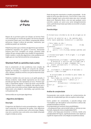 <12>
Grafos
2ª Parte
Depois de na primeira parte (ver Edição 10) termos feito
uma introdução ao mundo dos grafos e de termos lançado
as primeiras bases para uma melhor compreensão destas
estruturas, chegou a altura de perceber, realmente, que
problemas podem ser resolvidos.
Pode ficar já claro que o número de algoritmos que resolvem
problemas baseados em grafos é enorme, demasiado
extenso para ficar completo um artigo, portanto nada
melhor do que começar pelos mais simples (e importantes).
Preferi manter o nome dos algoritmos e dos problemas em
inglês para ser mais fácil encontrá-los numa pesquisa.
Shortest Path (o caminho mais curto)
Este é certamente um dos problemas mais simples de
enunciar. Por exemplo: “Dado um conjunto de cidades,
ligadas por estradas, e o respectivo comprimento de cada
uma, calcular a distância mínima a ser percorrida entre duas
dadas cidades”.
Podemos modelar isto com recurso a um grafo pesado, é
demais evidente. Cada cidade representa um nó e cada
estrada que liga dois nós representa um arco. Primeiro que
tudo, é importante reparar: o facto de existir uma estrada
“directa” entre a cidade A e a cidade B, não significa que o
caminho mais curto entre as duas cidades seja essa estrada.
Pode existir uma cidade C, intermédia, cujo caminho mais
curto passe por ela.
Vamos então ver os principais algoritmos:
- Algoritmo de Dijkstra
Descrição
O algoritmo de Dijkstra é muito provavelmente o algoritmo
mais conhecido no tratamento de grafos. Este algoritmo
não encontra só o caminho mais curto entre duas cidades,
mas sim o caminho mais curto entre uma cidade (chamada
origem) e todas as outras.
Parte da seguinte importante e simples propriedade: - Se de
todos os arcos que saem do nó A, o arco A-B é o mais curto,
então a ligação mais curta entre estes dois nós é através
desse arco. Bastante óbvio, uma vez que qualquer outro
caminho usando um outro arco seria obrigatoriamente
maior, partindo do princípio que todos os arcos têm um peso
positivo, claro.
Pseudocódigo:
# distancia(j) distância do nó de origem ao nó
j
# pai(j) nó anterior ao j, do caminho mais
curto (para podermos reconstruir o caminho)
1 Para todos os nós i
2 distancia(i) = infinito # não
alcancável
3 visitado(i) = Falso
4 pai(i) = nil # ainda nenhum caminho até
ao nó
5 distancia(origem) = 0 # origem -> a origem
do percurso
6 enquanto(nos_visitados < tamanho_do_grafo)
# encontrar o vértice não visitado com a
distância mínima à origem; chamemos-lhe i
7 assert (distancia(i) != infinito, “Grafo
não é conexo”)
8 visitado(i) = Verdadeiro # marcamos o
vértice i como visitado
# actualizamos as distância para todos os
vizinhos de i
9 Para todos os vizinhos j do vértice i
10 se distancia(i) + peso(i,j) <
distancia(j) então
11 distancia(j) = distancia(i) +
peso(i,j)
12 pai(j) = i
Análise de complexidade
Compreender esta secção implica ter conhecimentos de
análise de complexidade que não vou explicar neste artigo.
Como podem ter constatado, o pseudo-código está
“incompleto” por não explicar como encontrar o vértice não
visitado de distância mínima.
Foi propositado por existirem duas possibilidades:
- uma pesquisa linear, percorrendo todos os vértices (a mais
normal), originando numa complexidade O(V²)
- utilizar uma heap para encontrar o mínimo, tendo uma
complexidade O(V log E), significativamente mais rápido se
o grafo for esparso (tiver uma relação arcos/vértices baixa)
a programar
 