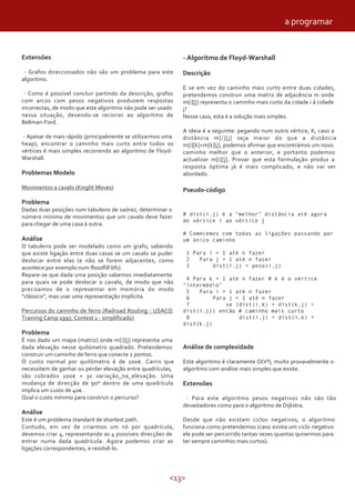 <13>
Extensões
- Grafos direccionados não são um problema para este
algoritmo.
- Como é possível concluir partindo da descrição, grafos
com arcos com pesos negativos produzem respostas
incorrectas, de modo que este algoritmo não pode ser usado
nessa situação, devendo-se recorrer ao algoritmo de
Bellman-Ford.
- Apesar de mais rápido (principalmente se utilizarmos uma
heap), encontrar o caminho mais curto entre todos os
vértices é mais simples recorrendo ao algoritmo de Floyd-
Warshall.
Problemas Modelo
Movimentos a cavalo (Knight Moves)
Problema
Dadas duas posições num tabuleiro de xadrez, determinar o
número mínimo de movimentos que um cavalo deve fazer
para chegar de uma casa à outra.
Análise
O tabuleiro pode ser modelado como um grafo, sabendo
que existe ligação entre duas casas se um cavalo se puder
deslocar entre elas (e não se forem adjacentes, como
acontece por exemplo num floodfill bfs).
Repare-se que dada uma posição sabemos imediatamente
para quais se pode deslocar o cavalo, de modo que não
precisamos de o representar em memória do modo
“clássico”, mas usar uma representação implícita.
Percursos do caminho de ferro (Railroad Routing - USACO
Training Camp 1997, Contest 1 - simplificado)
Problema
É nos dado um mapa (matriz) onde m[i][j] representa uma
dada elevação nesse quilómetro quadrado. Pretendemos
construir um caminho de ferro que conecte 2 pontos.
O custo normal por quilómetro é de 100€. Carris que
necessitem de ganhar ou perder elevação entre quadrículas,
são cobrados 100€ + 3x variação_na_elevação. Uma
mudança de direcção de 90º dentro de uma quadrícula
implica um custo de 40€.
Qual o custo mínimo para construir o percurso?
Análise
Este é um problema standard de shortest path.
Contudo, em vez de criarmos um nó por quadrícula,
devemos criar 4, representando as 4 possíveis direcções de
entrar numa dada quadrícula. Agora podemos criar as
ligações correspondentes, e resolvê-lo.
- Algoritmo de Floyd-Warshall
Descrição
E se em vez do caminho mais curto entre duas cidades,
pretendemos construir uma matriz de adjacência m onde
m[i][j] representa o caminho mais curto da cidade i à cidade
j?
Nesse caso, esta é a solução mais simples.
A ideia é a seguinte: pegando num outro vértice, K, caso a
distância m[i][j] seja maior do que a distância
m[i][k]+m[k][j], podemos afirmar que encontrámos um novo
caminho melhor que o anterior, e portanto podemos
actualizar m[i][j]. Provar que esta formulação produz a
resposta óptima já é mais complicado, e não vai ser
abordado.
Pseudo-código
# dist(i,j) é a “melhor” distância até agora
do vértice i ao vértice j
# Comecemos com todas as ligações passando por
um único caminho
1 Para i = 1 até n fazer
2 Para j = 1 até n fazer
3 dist(i,j) = peso(i,j)
4 Para k = 1 até n fazer # k é o vértice
“intermédio”
5 Para i = 1 até n fazer
6 Para j = 1 até n fazer
7 se (dist(i,k) + dist(k,j) <
dist(i,j)) então # caminho mais curto
8 dist(i,j) = dist(i,k) +
dist(k,j)
Análise de complexidade
Este algoritmo é claramente O(V³), muito provavelmente o
algoritmo com análise mais simples que existe.
Extensões
- Para este algoritmo pesos negativos não são tão
devastadores como para o algoritmo de Dijkstra.
Desde que não existam ciclos negativos, o algoritmo
funciona como pretendemos (caso exista um ciclo negativo
ele pode ser percorrido tantas vezes quantas quisermos para
ter sempre caminhos mais curtos).
a programar
 