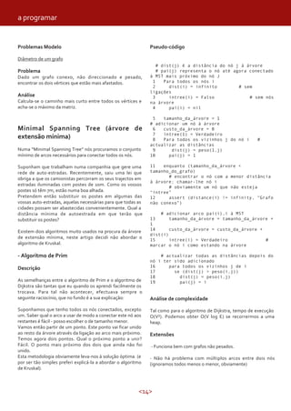 <14>
Problemas Modelo
Diâmetro de um grafo
Problema
Dado um grafo conexo, não direccionado e pesado,
encontrar os dois vértices que estão mais afastados.
Análise
Calcula-se o caminho mais curto entre todos os vértices e
acha-se o máximo da matriz.
Minimal Spanning Tree (árvore de
extensão mínima)
Numa “Minimal Spanning Tree” nós procuramos o conjunto
mínimo de arcos necessários para conectar todos os nós.
Suponham que trabalham numa companhia que gere uma
rede de auto-estradas. Recentemente, saiu uma lei que
obriga a que os camionistas percorram os seus trajectos em
estradas iluminadas com postes de 10m. Como os vossos
postes só têm 7m, estão numa boa alhada.
Pretendem então substituir os postes em algumas das
vossas auto-estradas, aquelas necessárias para que todas as
cidades possam ser abastecidas convenientemente. Qual a
distância mínima de autoestrada em que terão que
substituir os postes?
Existem dois algoritmos muito usados na procura da árvore
de extensão mínima, neste artigo decidi não abordar o
algoritmo de Kruskal.
- Algoritmo de Prim
Descrição
As semelhanças entre o algoritmo de Prim e o algoritmo de
Dijkstra são tantas que eu quando os aprendi facilmente os
trocava. Para tal não acontecer, efectuava sempre o
seguinte raciocínio, que no fundo é a sua explicação:
Suponhamos que tenho todos os nós conectados, excepto
um. Saber qual o arco a usar de modo a conectar este nó aos
restantes é fácil - posso escolher o de tamanho menor.
Vamos então partir de um ponto. Este ponto vai ficar unido
ao resto da árvore através da ligação ao arco mais próximo.
Temos agora dois pontos. Qual o próximo ponto a unir?
Fácil. O ponto mais próximo dos dois que ainda não foi
unido.
Esta metodologia obviamente leva-nos à solução óptima. (e
por ser tão simples preferi explicá-la a abordar o algoritmo
de Kruskal).
Pseudo-código
# dist(j) é a distância do nó j à árvore
# pai(j) representa o nó até agora conectado
à MST mais próximo do nó J
1 Para todos os nós i
2 dist(i) = infinito # sem
ligações
3 intree(i) = Falso # sem nós
na árvore
4 pai(i) = nil
5 tamanho_da_árvore = 1
# adicionar um nó à árvore
6 custo_da_árvore = 0
7 intree(1) = Verdadeiro
8 Para todos os vizinhos j do nó i #
actualizar as distâncias
9 dist(j) = peso(1,j)
10 pai(j) = 1
11 enquanto (tamanho_da_árvore <
tamanho_do_grafo)
# encontrar o nó com a menor distância
à árvore; chamar-lhe nó i
# obviamente um nó que não esteja
“intree”
12 assert (distance(i) != infinity, “Grafo
não conexo”)
# adicionar arco pai(i),i à MST
13 tamanho_da_árvore = tamanho_da_árvore +
1
14 custo_da_árvore = custo_da_árvore +
dist(i)
15 intree(i) = Verdadeiro #
marcar o nó i como estando na árvore
# actualizar todas as distâncias depois do
nó i ter sido adicionado
16 para todos os vizinhos j de i
17 se (dist(j) > peso(i,j))
18 dist(j) = peso(i,j)
19 pai(j) = i
Análise de complexidade
Tal como para o algoritmo de Dijkstra, tempo de execução
O(V²). Podemos obter O(V log E) se recorrermos a uma
heap.
Extensões
- Funciona bem com grafos não pesados.
- Não há problema com múltiplos arcos entre dois nós
(ignoramos todos menos o menor, obviamente)
a programar
 