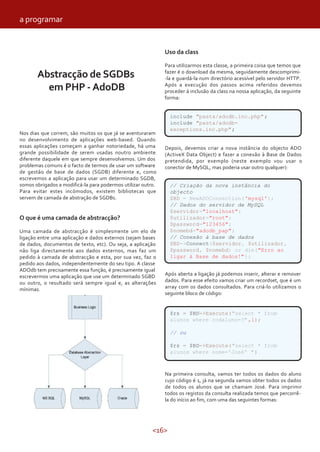 <16>
Abstracção de SGDBs
em PHP - AdoDB
Nos dias que correm, são muitos os que já se aventuraram
no desenvolvimento de aplicações web-based. Quando
essas aplicações começam a ganhar notoriedade, há uma
grande possibilidade de serem usadas noutro ambiente
diferente daquele em que sempre desenvolvemos. Um dos
problemas comuns é o facto de termos de usar um software
de gestão de base de dados (SGDB) diferente e, como
escrevemos a aplicação para usar um determinado SGDB,
somos obrigados a modificá-la para podermos utilizar outro.
Para evitar estes incómodos, existem bibliotecas que
servem de camada de abstração de SGDBs.
O que é uma camada de abstracção?
Uma camada de abstracção é simplesmente um elo de
ligação entre uma aplicação e dados externos (sejam bases
de dados, documentos de texto, etc). Ou seja, a aplicação
não liga directamente aos dados externos, mas faz um
pedido à camada de abstracção e esta, por sua vez, faz o
pedido aos dados, independentemente do seu tipo. A classe
ADOdb tem precisamente essa função, é precisamente igual
escrevermos uma aplicação que use um determinado SGBD
ou outro, o resultado será sempre igual e, as alterações
mínimas.
Depois, devemos criar a nova instância do objecto ADO
(ActiveX Data Object) e fazer a conexão à Base de Dados
pretendida, por exemplo (neste exemplo vou usar o
conector de MySQL, mas poderia usar outro qualquer):
Uso da class
Para utilizarmos esta classe, a primeira coisa que temos que
fazer é o download da mesma, seguidamente descomprimi-
-la e guardá-la num directório acessível pelo servidor HTTP.
Após a execução dos passos acima referidos devemos
proceder à inclusão da class na nossa aplicação, da seguinte
forma:
Após aberta a ligação já podemos inserir, alterar e remover
dados. Para esse efeito vamos criar um recordset, que é um
array com os dados consultados. Para criá-lo utilizamos o
seguinte bloco de código:
Na primeira consulta, vamos ter todos os dados do aluno
cujo código é 1, já na segunda vamos obter todos os dados
de todos os alunos que se chamam José. Para imprimir
todos os registos da consulta realizada temos que percorrê-
la do início ao fim, com uma das seguintes formas:
include "pasta/adodb.inc.php";
include "pasta/adodb-
exceptions.inc.php";
// Criação da nova instância do
objecto
$BD = NewADOConnection('mysql');
// Dados do servidor de MySQL
$servidor="localhost";
$utilizador="root";
$password="123456";
$nomebd="adodb_pap";
// Conexão à base de dados
$BD->Connect($servidor, $utilizador,
$password, $nomebd) or die("Erro ao
ligar à Base de dados!");
$rs = $BD->Execute("select * from
alunos where codaluno=?",1);
// ou
$rs = $BD->Execute("select * from
alunos where nome='José' ")
a programar
 
