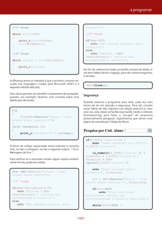 <17>
A diferença entre os métodos é que o primeiro custuma ser
usado nas linguagens criadas pela Microsoft (ASP) e o
segundo método pelo php .
Esta classe permite-nos também o tratamento de excepções
quando, por exemplo, fazemos uma consulta sobre uma
tabela que não existe:
O bloco de código supracitado tenta executar a consulta
mas, se não o conseguir, vai dar o seguinte output: ” Erro:
Mensagem de Erro ” .
Para verificar se o recordset contém algum registo existem
várias formas, podemos utilizar:
No fim de realizarmos todas as tarefas na base de dados, é
um bom hábito fechar a ligação, para não sobrecarregarmos
o servidor:
Segurança
Quando estamos a programar para web, cada vez mais
temos de ter em atenção a segurança. Para tal, convém
evitar falhas de SQL Injection (ver edição anterior) e, mais
uma vez, esta classe só facilita essa tarefa, tendo o método
Quote($string) para fazer o “escape” de caracteres
potencialmente perigosos. Suponhamos que temos uma
página de consulta por Código de Aluno:
//1ª Forma
while (!$rs->EOF)
{
print_r($rs->fields);
$rs->MoveNext();
}
//2ª Forma
while ($array = $rs->FetchRow())
{
print_r($array);
}
try
{
$rs=$BD->Execute("select * from
alunox where codaluno=5");
}
catch (exception $e)
{
print_r("<b>Erro</b>:".$e->msg);
}
$rs= $BD->Execute("Select * from
alunos where nota>20");
//1ª Forma
if($rs->RecordCount()>0)
echo "Existem ".$rs-
>RecordCount()." registos que
correspondem à consulta!";
else
echo "Não existem registos nesta
consulta!";
//2ª Forma
if($rs->EOF)
echo "Não existem registos nesta
consulta!";
else
echo "Existem ".$rs-
>RecordCount()." registos que
correspondem à consulta!";
$BD->Close();
if($_POST['injeccao']) {
echo "Dados recebidos por POST:".
$_POST['injeccao']
is_numeric($_POST['injeccao']) ?
$codaluno = $_POST['injeccao'] :
$codaluno = $BD-
>Quote($_POST['injeccao'])
echo "Dados tratados para a
consulta:". $codaluno;
$rs = $BD->Execute("Select * from
alunos where codaluno=?", $codaluno);
if($rs->EOF)
echo "Erro: não foram
encontrados registos que
correspondessem à consulta realizada" ;
while(!$rs->EOF) {
a programar
 
