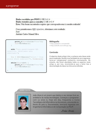 <18>
print_r($rs->fields("Nome"));
$rs->MoveNext();
}
echo "Caso permitissemos SQL
injection, obteriamos este
resultado:";
$rs = $BD->Execute("Select * from
alunos where codaluno=?", $codaluno);
while(!$rs->EOF) {
print_r($rs->fields("Nome"));
$rs->MoveNext();
}
}
Bibliografia
• http://phplens.com/adodb/
• http://adodb.sourceforge.org
Conclusão
O objectivo deste artigo é dar a conhecer esta classe ainda
pouco explorada. Devido à sua facilidade de uso e segurança
torna-se indispensável conhecê-la minimamente. No
entanto, não foram abordados todos os aspectos neste
artigo e, por isso, recomenda-se que o leitor leia a
documentação da classe nos links acima referidos.
João Alves é um jovem que dedica o seu tempo livre ao
andebol e às novas tecnologias. Começou a programar
com 12 anos e, hoje em dia, frequenta o Curso
Tecnológico de Informática na Ancorensis, uma escola no
Norte do país e, futuramente, tenciona ingressar em
Engenharia Informática e de Computação na FEUP.
João Alves
a programar
 