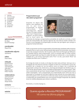 <2>
editorial
índice
3
4
8
19
21
23
24
25
notícias
tema de capa
a programar
tecnologias
gnu/linux
internet
bluescreen
projectos
equipa PROGRAMAR
administração
Rui Maia
David Pintassilgo
coordenador
Miguel Pais
coordenador adjunto
Joel Ramos
editor
Pedro Abreu
redacção
David Ferreira
Fábio Correia
João Rodrigues
João Alves
Miguel Araújo
Pedro Teixeira
colaboradores
José Fontainhas
Daniel Correira
José Oliveira
Sérgio Santos
contacto
revistaprogramar
@portugal-a-programar.org
website
www.revista-programar.info
Programadores que
não sabem programar?
Enquanto lia alguns dos
tópicos mais populares do
a n o n o q u e t o c a à
programação na popular
c o m u n i d a d e D i g g
(www.digg.com), deparei-
me com um artigo intitulado
“Why Can’t Programmers...
program!”, em que se referia
que na maior parte das
entrevistas de emprego a programadores precedidas de recolha de currículos, a maior
parte dos entrevistados não superava algumas das mais básicas tarefas solvidas com
recurso a uma linguagem de programação, da ordem das que alguém que começou a
programar há dias tenta fazer.
Pode-se argumentar que bons programadores são desde logo assediados pelas empresas
enquanto tiram os seus cursos, não precisando deste género de entrevistas, mas mesmo
os que não conseguem tal sorte, não me parece, pelo menos em Portugal, que falhassem
em questões básicas sobre programação, como no exemplo dado no artigo original:
pedir ao programador que faça um output de todos os números de 1 a 100, excepto os
múltiplos de 3, que seriam imprimidos como “Fizz” e os de 5 que seriam “Buzz” (os
múltiplos de ambos como “FizzBuzz”).
Ou há algo de errado no mundo, ou há algo de errado nesta profissão. Será que com a
divulgação dos mais diversos tutoriais e snippets na web com a característica comum de
quererem dar a solução em vez de explicar como se chega a tal, a profissão de
programador começa a ter, dentro de si, uma larga percentagem de indivíduos que, na
mais fiel das denominações, seriam intitulados programadores do “desenrasque”? Mas
mais surpreendente do que haver tal percentagem é de facto ter programadores dessa
ordem empregados. Terá a programação já se especializado assim tanto que nem a
reprovação na concepção do mais básico algoritmo seja indicador de mau programador?
Será preocupante se sim, pois teremos muitos dos nossos serviços do dia a dia mantidos
e assegurados por programadores que numa possível situação inesperada não saberão
tomar as medidas adequadas para resolver o problema.
No entanto, o mundo emprega-os...
Queres ajudar a Revista PROGRAMAR?
Vê como na última página.
Miguel Pais
Coordenador Adjunto
desde a 4ª edição, é
a c t u a l m e n t e o
Coordenador da
Revista Programar.
Entrou em 2007 no
curso de Engenharia
Informática e de
Computadores no IST.
 