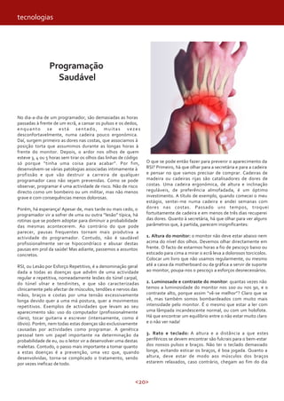 <20>
Programação
Saudável
No dia-a-dia de um programador, são demasiadas as horas
passadas à frente de um ecrã, a cansar os pulsos e os dedos,
enquanto se está sentado, muitas vezes
desconfortavelmente, numa cadeira pouco ergonómica.
Daí, surgem primeiro as dores nas costas, que associamos à
posição torta que assumimos durante as longas horas à
frente do monitor. Depois, o ardor nos olhos de quem
esteve 3, 4 ou 5 horas sem tirar os olhos das linhas de código
só porque “tinha uma coisa para acabar”. Por fim,
desenvolvem-se várias patologias associadas intimamente à
profissão e que vão destruir a carreira de qualquer
programador caso não sejam prevenidas. Como se pode
observar, programar é uma actividade de risco. Não de risco
directo como um bombeiro ou um militar, mas não menos
grave e com consequências menos dolorosas.
Porém, há esperança! Apesar de, mais tarde ou mais cedo, o
programador vir a sofrer de uma ou outra “lesão” típica, há
rotinas que se podem adoptar para diminuir a probabilidade
das mesmas acontecerem. Ao contrário do que pode
parecer, pausas frequentes tornam mais produtiva a
actividade do programador. Contudo, não é saudável
profissionalmente ser-se hipocondríaco e abusar destas
pausas em prol da saúde! Mas adiante, passemos a assuntos
concretos.
RSI, ou Lesão por Esforço Repetitivo, é a denominação geral
dada a todas as doenças que advêm de uma actividade
regular e repetitiva, nomeadamente lesões do túnel carpal,
do túnel ulnar e tendinites, e que são caracterizadas
clinicamente pelo afectar de músculos, tendões e nervos das
mãos, braços e costas por uma tensão excessivamente
longa devido quer a uma má postura, quer a movimentos
repetitivos. Exemplos de actividades que levam ao seu
aparecimento são: uso do computador (profissionalmente
claro), tocar guitarra e escrever (intensamente, como é
óbvio). Porém, nem todas estas doenças são exclusivamente
causadas por actividades como programar. A genética
pessoal tem um papel importante na determinação da
probabilidade de eu, ou o leitor vir a desenvolver uma destas
maleitas. Contudo, o passo mais importante a tomar quanto
a estas doenças é a prevenção, uma vez que, quando
desenvolvidas, torna-se complicado o tratamento, sendo
por vezes ineficaz de todo.
O que se pode então fazer para prevenir o aparecimento da
RSI? Primeiro, há que olhar para a secretária e para a cadeira
e pensar no que vamos precisar de comprar. Cadeiras de
madeira ou cadeiras rijas são catalisadores de dores de
costas. Uma cadeira ergonómica, de altura e inclinação
reguláveis, de preferência almofadada, é um óptimo
investimento. A título de exemplo, quando comecei o meu
estágio, sentei-me numa cadeira e andei semanas com
dores nas costas. Passado uns tempos, troquei
fortuitamente de cadeira e em menos de três dias recuperei
das dores. Quanto à secretária, há que olhar para ver alguns
parâmetros que, à partida, parecem insignificantes:
1. Altura do monitor: o monitor não deve estar abaixo nem
acima do nível dos olhos. Devemos olhar directamente em
frente. O facto de estarmos horas a fio de pescoço baixo ou
esticado para cima a mirar o ecrã leva a dolorosos torcicolos.
Colocar um livro que não usamos regularmente, ou mesmo
até a caixa da motherboard ou da gráfica a servir de suporte
ao monitor, poupa-nos o pescoço a esforços desnecessários.
2. Luminosade e contraste do monitor: quantas vezes não
temos a luminosidade do monitor nos 100 ou nos 90, e o
contraste alto, porque assim “vê-se melhor”? Claro que se
vê, mas também somos bombardeados com muito mais
intensidade pelo monitor. É o mesmo que estar a ler com
uma lâmpada incandescente normal, ou com um holofote.
Há que encontrar um equilíbrio entre o não estar muito claro
e o não ver nada!
3. Rato e teclado: A altura e a distância a que estes
periféricos se devem encontrar são fulcrais para o bem-estar
dos nossos pulsos e braços. Não ter o teclado demasiado
longe, evitando esticar os braços, é boa jogada. Quanto a
altura, deve estar de modo aos músculos dos braços
estarem relaxados, caso contrário, chegam ao fim do dia
tecnologias
 