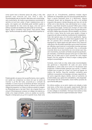 <21>
como quem teve a levantar pesos de 20Kg, e não, não
ganham mais músculo por isso. Para o rato, as
recomendações são as mesmas. Não estar nem muito longe,
nem muito perto, de modo a que possamos movimentar a
setinha no ecrã sem andar a fazer malabarismos com o
pulso. Um tapete com almofada pode também ajudar a
quem depende do rato como da água, uma vez que o
esforço causado aos tendões do pulso pode ser excessivo.
Agora, alguns conselhos mais gerais. Faça pausas. Beba
água. Venha à entrada do edifício regularmente apanhar ar.
Poderá perder um pouco da sua performance, mas o ganho
em saúde vai compensar as vezes em que se senta ao
monitor e já lhe dói tudo, esvaindo-se a vontade de
trabalhar. E como é que se vai lembrar de fazer uma pausa
quando está entusiasmado a teclar as últimas 100 linhas de
código do programa, ou a fazer os últimos ajustes à imagem
no Photoshop para o tal site? Fácil. Há a opção física e a
virtual. A física passa por comprar um relógio com alarme ou
então uma maçã-contador, como as usadas na cozinha.
Regular o tempo para 30-45 min e quando tocar, fazer uma
pausa de 10. Virtualmente, podemos instalar algum
software no computador que nos avisa de quando devemos
fazer a pausa (exemplo disso é o Workrave). Alguns
softwares levam até ao bloqueio do rato e do teclado
enquanto não passar o tempo da pausa, por isso, em vez de
refilar com o rato não dar, mais vale levantar-se e ir arejar.
Porém, o que fazer durante as pausas? Olhar para o tecto
não parece boa opção. Comece por arranjar um sítio onde
haja água disponível. Caso não haja, leve uma garrafa para o
escritório. Beber água durante o dia de trabalho, no mínimo
um litro e meio, serve de muito para ajudar a limpar o
organismo de todos os detritos resultantes do metabolismo.
Caso não aprecie gua, um chá serve igualmente. Agora,
refrigerantes não ajudam em nada! Outra opção é andar. Vá
dar um passeio até à entrada do edifício, apanhe ar,
espreguice-se. Agora repita isso pelo menos cinco vezes em
cada pausa. No secundário aprendeu que as veias funcionam
por válvulas e que é preciso a contracção muscular para que
essas válvulas funcionem na perfeição. Ora, a contracção
muscular deve-se ao movimento (ou vice-versa) e por isso,
sem movimento, acumulam-se fluidos nas pernas que levam,
por exemplo, a tromboses (porque acha que no avião deve
andar de um lado para o outro quando faz uma viagem
longa?). Por fim, apanhar ar fresco e arejar a cabeça ajuda
sempre à concentração.
Contudo, como tudo na vida, todas estas recomendações
são genéricas e dependem de cada um para serem
adoptadas e, como cada um é como é e há pessoas mais
propensas a determinadas doenças que outras, o melhor
cuidado que se pode ter é fazer um check-up regular no
médico de família. Peça-lhe também conselhos para
melhorar a sua postura no emprego e verá que, seguindo-os,
tal como seguindo alguns destes, terá um aumento na
produtividade, que, apesar de contraditório, visto dispender
mais tempo fora do computador, tirará melhor proveito do
que à frente dele passa.
Em última análise, se se sentir céptico em relação a todo
este texto, só lhe resta uma opção: experimente. Mal não
fará. Depois tire as suas próprias conclusões e partilhe com
os seus colegas os resultados. Verá que mais tarde ou mais
cedo, irá beneficiar de ter experimentado esta “tolice”.
Estranhamente, João Rodrigues não vem das hostes dos
informáticos tendo tido o primeiro contacto com a programação
no 3º ano do curso. Um descontraído finalista da Licenciatura em
Bioquímica em Coimbra, com particular interesse pelas áreas da
Bioinformática e da Proteómica, entrou para a Revista
PROGRAMAR e com o objectivo de mostrar que há mais na
informática para além de bits e bytes.
João Rodrigues
tecnologias
 