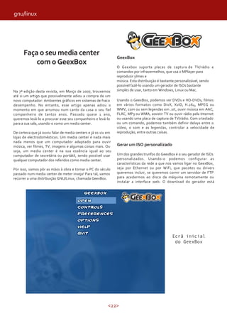 <22>
Faça o seu media center
com o GeexBox
Na 7ª edição desta revista, em Março de 2007, trouxemos
até si um artigo que possivelmente adiou a compra de um
novo computador: Ambientes gráficos em sistemas de fraco
desempenho. No entanto, esse artigo apenas adiou o
momento em que arrumou num canto da casa o seu fiel
companheiro de tantos anos. Passado quase 1 ano,
queremos levá-lo a procurar esse seu companheiro e levá-lo
para a sua sala, usando-o como um media center.
De certeza que já ouviu falar de media centers e já os viu em
lojas de electrodomésticos. Um media center é nada mais
nada menos que um computador adaptado para ouvir
música, ver filmes, TV, imagens e algumas coisas mais. Ou
seja, um media center é na sua essência igual ao seu
computador de secretária ou portátil, sendo possível usar
qualquer computador dos referidos como media center.
Por isso, vamos pôr as mãos à obra e tornar o PC do século
passado num media center de meter inveja! Para tal, vamos
recorrer a uma distribuição GNU/Linux, chamada GeexBox.
GeexBox
O Geexbox suporta placas de captura de TV/rádio e
comandos por infravermelhos, que usa o MPlayer para
reproduzir lmes e
música. Esta distribuição é bastante personalizável, sendo
possível fazê-lo usando um gerador de ISOs bastante
simples de usar, tanto em Windows, Linux ou Mac.
Usando o GeexBox, podemos ver DVDs e HD-DVDs, filmes
em vários formatos como DivX, XviD, H.264, MPEG ou
WMV, com ou sem legendas em .srt, ouvir música em AAC,
FLAC, MP3 ou WMA, assistir TV ou ouvir rádio pela Internet
ou usando uma placa de captura de TV/rádio. Com o teclado
ou um comando, podemos também definir delays entre o
vídeo, o som e as legendas, controlar a velocidade de
reprodução, entre outras coisas.
Ecrã inicial
do GeexBox
Gerar um ISO personalizado
Um dos grandes trunfos do GeexBox é o seu gerador de ISOs
personalizados. Usando-o podemos configurar as
características da rede a que nos vamos ligar no GeexBox,
seja por Ethernet ou por WiFi, que pacotes ou drivers
queremos incluir, se queremos correr um servidor de FTP
para acedermos ao disco da máquina remotamente ou
instalar a interface web. O download do gerador está
gnu/linux
 