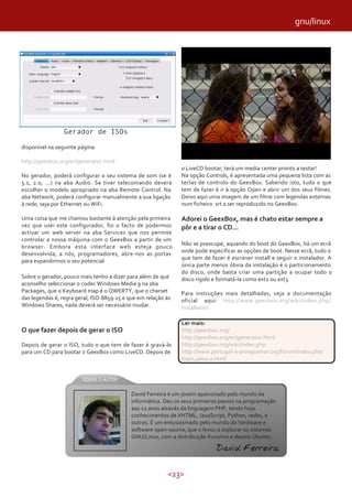<23>
disponível na seguinte página:
http://geexbox.org/en/generator.html
No gerador, poderá configurar o seu sistema de som (se é
5.1, 2.0, ...) na aba Audio. Se tiver telecomando deverá
escolher o modelo apropriado na aba Remote Control. Na
aba Network, poderá configurar manualmente a sua ligação
à rede, seja por Ethernet ou WiFi.
Uma coisa que me chamou bastante à atenção pela primeira
vez que usei este configurador, foi o facto de podermos
activar um web server na aba Services que nos permite
controlar a nossa máquina com o GeexBox a partir de um
browser. Embora esta interface web esteja pouco
desenvolvida, a nós, programadores, abre-nos as portas
para expandirmos o seu potencial
Sobre o gerador, pouco mais tenho a dizer para além de que
aconselho seleccionar o codec Windows Media 9 na aba
Packages, que o Keyboard map é o QWERTY, que o charset
das legendas é, regra geral, ISO-8859-15 e que em relação às
Windows Shares, nada deverá ser necessário mudar.
O que fazer depois de gerar o ISO
Depois de gerar o ISO, tudo o que tem de fazer é gravá-lo
para um CD para bootar o GeexBox como LiveCD. Depois de
o LiveCD bootar, terá um media center pronto a testar!
Na opção Controls, é apresentada uma pequena lista com as
teclas de controlo do GeexBox. Sabendo isto, tudo o que
tem de fazer é ir à opção Open e abrir um dos seus filmes.
Deixo aqui uma imagem de um filme com legendas externas
num ficheiro .srt a ser reproduzido no GeexBox.
Adorei o GeexBox, mas é chato estar sempre a
pôr e a tirar o CD...
Não se preocupe, aquando do boot do GeexBox, há um ecrã
onde pode especificar as opções de boot. Nesse ecrã, tudo o
que tem de fazer é escrever install e seguir o instalador. A
única parte menos óbvia da instalação é o particionamento
do disco, onde basta criar uma partição a ocupar todo o
disco rígido e formatá-la como ext2 ou ext3.
Para instruções mais detalhadas, veja a documentação
oficial aqui: http://www.geexbox.org/wiki/index.php/
Installation
Gerador de ISOs
David Ferreira é um jovem apaixonado pelo mundo da
informática. Deu os seus primeiros passos na programação
aos 12 anos através da linguagem PHP, tendo hoje
conhecimentos de XHTML, JavaScript, Python, redes, e
outros. É um entusiasmado pelo mundo do hardware e
software open-source, que o levou a explorar os sistemas
GNU/Linux, com a distribuição Kurumin e depois Ubuntu.
David Ferreira
Ler mais:
http://geexbox.org/
http://geexbox.org/en/generator.html
http://geexbox.org/wiki/index.php
http://www.portugal-a-proogramar.org/forum/index.php/
topic,4600.0.html
gnu/linux
 