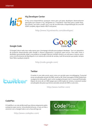 <24>
Hi5 Developer Center
O Hi5 nunca disponibilizou quaisquer meios para 3rd party developers desenvolverem
aplicações que usassem o hi5, obrigando-os a “manobras” mais feias para o poder fazer.
No entanto, isso está a mudar com o uso de microformats e disponibilização de uma API
SOAP completa, alguns feeds e REST end-points.
http://www.hi5networks.com/developer/
Google Code
O Google Code é nada mais nada menos que a homepage indicada para qualquer developer. Tem um repositório
de projectos desenvolvidos pelo Google e oferece alojamento a projectos open-source. Para além disso o
developer que pretender alojar o seu projecto no Google Code tem também direito a um wiki para o mesmo, assim
como uma ferramenta de Bug Reports e um sistema de controle de versões, tudo ferramentas que podem sempre
fazer falta a qualquer projecto.
http://code.google.com/
CodePlex
O CodePlex é um site da Microsoft que oferece alojamento grátis
a projectos open-source. Uma atitude de louvar, e mais um site a
concorrer com o Google Code e com a SourceForge.net
http://www.codeplex.com/
internet
Twitter
O twitter é uma rede social, assim como um servidor para microblogging. É possível
enviar actualizações através de SMS, email ou IM. Estas mensagens ficarão disponíveis
na página do nosso perfil, assim como na página de quem tem o nosso perfil assinado.
Depois do envio de um SMS (pago) para confirmação de número, é possível receber
actualizações dos per s que temos assinados através de SMS a custo zero..
http://www.twitter.com/
 